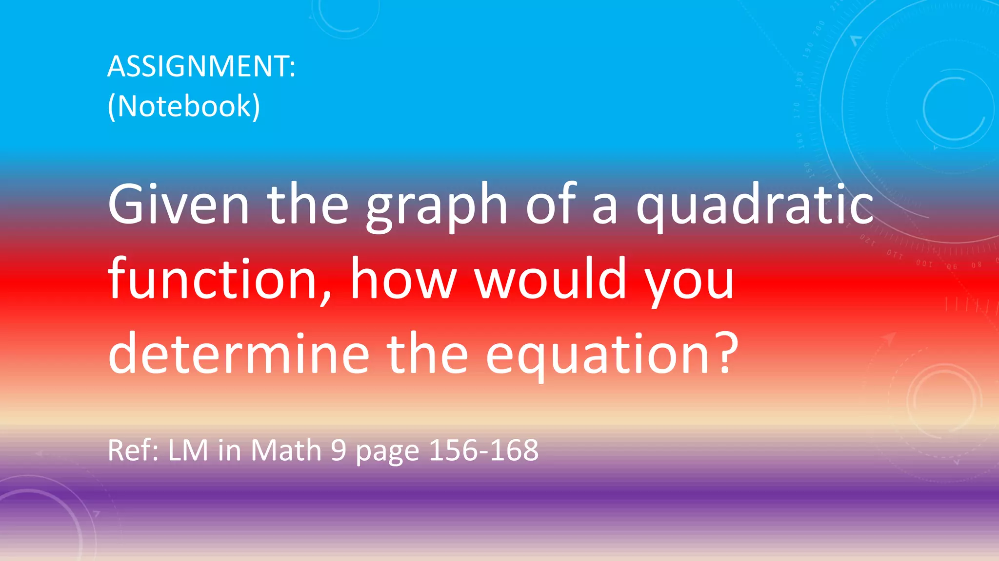 ASSIGNMENT:
(Notebook)
Given the graph of a quadratic
function, how would you
determine the equation?
Ref: LM in Math 9 page 156-168
 