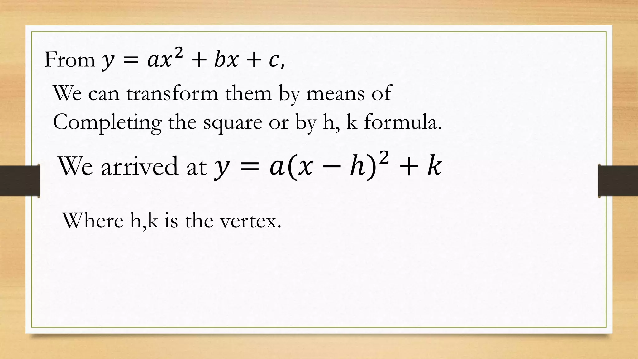 From 𝑦 = 𝑎𝑥2
+ 𝑏𝑥 + 𝑐,
We can transform them by means of
Completing the square or by h, k formula.
We arrived at 𝑦 = 𝑎(𝑥 − ℎ)2
+ 𝑘
Where h,k is the vertex.
 