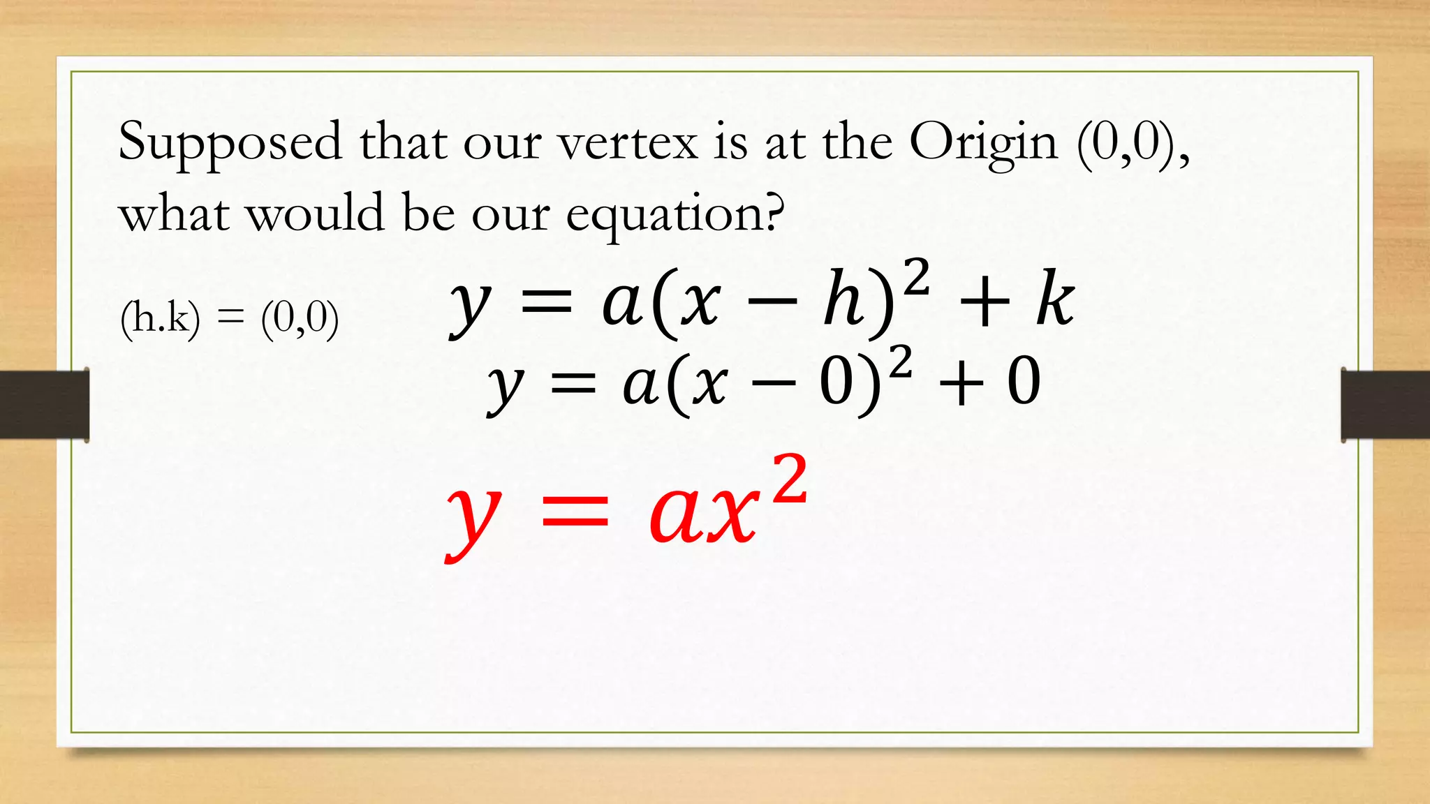 Supposed that our vertex is at the Origin (0,0),
what would be our equation?
𝑦 = 𝑎(𝑥 − ℎ)2
+ 𝑘(h.k) = (0,0)
𝑦 = 𝑎(𝑥 − 0)2 + 0
𝑦 = 𝑎𝑥2
 