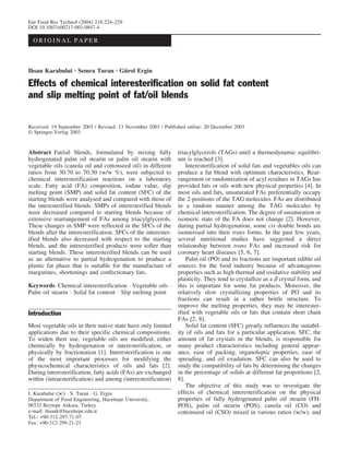 Eur Food Res Technol (2004) 218:224–229
DOI 10.1007/s00217-003-0847-4

  ORIGINAL PAPER



Ihsan Karabulut · Semra Turan · Gürol Ergin

Effects of chemical interesterification on solid fat content
and slip melting point of fat/oil blends

Received: 19 September 2003 / Revised: 13 November 2003 / Published online: 20 December 2003
 Springer-Verlag 2003


Abstract Fat/oil blends, formulated by mixing fully             triacylglycerols (TAGs) until a thermodynamic equilibri-
hydrogenated palm oil stearin or palm oil stearin with          um is reached [3].
vegetable oils (canola oil and cottonseed oil) in different         Interesterification of solid fats and vegetables oils can
ratios from 30:70 to 70:30 (w/w %), were subjected to           produce a fat blend with optimum characteristics. Rear-
chemical interesterification reactions on a laboratory          rangement or randomization of acyl residues in TAGs has
scale. Fatty acid (FA) composition, iodine value, slip          provided fats or oils with new physical properties [4]. In
melting point (SMP) and solid fat content (SFC) of the          most oils and fats, unsaturated FAs preferentially occupy
starting blends were analysed and compared with those of        the 2-positions of the TAG molecules. FAs are distributed
the interesterified blends. SMPs of interesterified blends      in a random manner among the TAG molecules by
were decreased compared to starting blends because of           chemical interesterification. The degree of unsaturation or
extensive rearrangement of FAs among triacylglycerols.          isomeric state of the FA does not change [2]. However,
These changes in SMP were reflected in the SFCs of the          during partial hydrogenation, some cis double bonds are
blends after the interesterification. SFCs of the interester-   isomerised into their trans forms. In the past few years,
ified blends also decreased with respect to the starting        several nutritional studies have suggested a direct
blends, and the interesterified products were softer than       relationship between trans FAs and increased risk for
starting blends. These interesterified blends can be used       coronary heart diseases [5, 6, 7].
as an alternative to partial hydrogenation to produce a             Palm oil (PO) and its fractions are important edible oil
plastic fat phase that is suitable for the manufacture of       sources for the food industry because of advantageous
margarines, shortenings and confectionary fats.                 properties such as high thermal and oxidative stability and
                                                                plasticity. They tend to crystallize as a b crystal form, and
Keywords Chemical interesterification · Vegetable oils ·        this is important for some fat products. Moreover, the
Palm oil stearin · Solid fat content · Slip melting point       relatively slow crystallizing properties of PO and its
                                                                fractions can result in a rather brittle structure. To
                                                                improve the melting properties, they may be interester-
Introduction                                                    ified with vegetable oils or fats that contain short chain
                                                                FAs [2, 8].
Most vegetable oils in their native state have only limited         Solid fat content (SFC) greatly influences the suitabil-
applications due to their specific chemical compositions.       ity of oils and fats for a particular application. SFC, the
To widen their use, vegetable oils are modified, either         amount of fat crystals in the blends, is responsible for
chemically by hydrogenation or interesterification, or          many product characteristics including general appear-
physically by fractionation [1]. Interesterification is one     ance, ease of packing, organoleptic properties, ease of
of the most important processes for modifying the               spreading, and oil exudation. SFC can also be used to
physicochemical characteristics of oils and fats [2].           study the compatibility of fats by determining the changes
During interesterification, fatty acids (FAs) are exchanged     in the percentage of solids at different fat proportions [2,
within (intraesterification) and among (interesterification)    8].
                                                                    The objective of this study was to investigate the
I. Karabulut ()) · S. Turan · G. Ergin                          effects of chemical interesterification on the physical
Department of Food Engineering, Hacettepe University,           properties of fully hydrogenated palm oil stearin (FH-
06532 Beytepe Ankara, Turkey                                    POS), palm oil stearin (POS), canola oil (CO) and
e-mail: ihsank@hacettepe.edu.tr                                 cottonseed oil (CSO) mixed in various ratios (w/w), and
Tel.: +90-312-297-71-07
Fax: +90-312-299-21-23
 