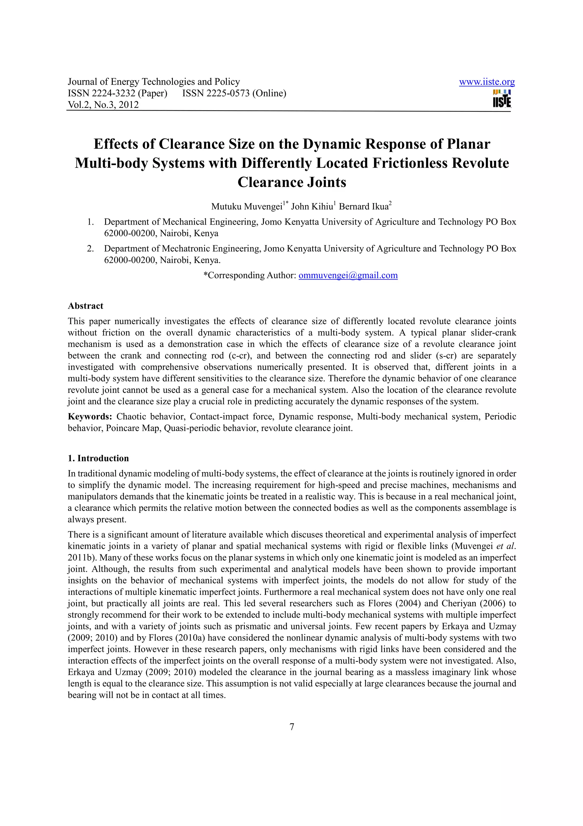 Journal of Energy Technologies and Policy                                                                 www.iiste.org
ISSN 2224-3232 (Paper) ISSN 2225-0573 (Online)
Vol.2, No.3, 2012



   Effects of Clearance Size on the Dynamic Response of Planar
 Multi-body Systems with Differently Located Frictionless Revolute
                         Clearance Joints
                                       Mutuku Muvengei1* John Kihiu1 Bernard Ikua2
     1.    Department of Mechanical Engineering, Jomo Kenyatta University of Agriculture and Technology PO Box
           62000-00200, Nairobi, Kenya
     2.    Department of Mechatronic Engineering, Jomo Kenyatta University of Agriculture and Technology PO Box
           62000-00200, Nairobi, Kenya.
                                    *Corresponding Author: ommuvengei@gmail.com


Abstract
This paper numerically investigates the effects of clearance size of differently located revolute clearance joints
without friction on the overall dynamic characteristics of a multi-body system. A typical planar slider-crank
mechanism is used as a demonstration case in which the effects of clearance size of a revolute clearance joint
between the crank and connecting rod (c-cr), and between the connecting rod and slider (s-cr) are separately
investigated with comprehensive observations numerically presented. It is observed that, different joints in a
multi-body system have different sensitivities to the clearance size. Therefore the dynamic behavior of one clearance
revolute joint cannot be used as a general case for a mechanical system. Also the location of the clearance revolute
joint and the clearance size play a crucial role in predicting accurately the dynamic responses of the system.
Keywords: Chaotic behavior, Contact-impact force, Dynamic response, Multi-body mechanical system, Periodic
behavior, Poincare Map, Quasi-periodic behavior, revolute clearance joint.


1. Introduction
In traditional dynamic modeling of multi-body systems, the effect of clearance at the joints is routinely ignored in order
to simplify the dynamic model. The increasing requirement for high-speed and precise machines, mechanisms and
manipulators demands that the kinematic joints be treated in a realistic way. This is because in a real mechanical joint,
a clearance which permits the relative motion between the connected bodies as well as the components assemblage is
always present.
There is a significant amount of literature available which discuses theoretical and experimental analysis of imperfect
kinematic joints in a variety of planar and spatial mechanical systems with rigid or flexible links (Muvengei et al.
2011b). Many of these works focus on the planar systems in which only one kinematic joint is modeled as an imperfect
joint. Although, the results from such experimental and analytical models have been shown to provide important
insights on the behavior of mechanical systems with imperfect joints, the models do not allow for study of the
interactions of multiple kinematic imperfect joints. Furthermore a real mechanical system does not have only one real
joint, but practically all joints are real. This led several researchers such as Flores (2004) and Cheriyan (2006) to
strongly recommend for their work to be extended to include multi-body mechanical systems with multiple imperfect
joints, and with a variety of joints such as prismatic and universal joints. Few recent papers by Erkaya and Uzmay
(2009; 2010) and by Flores (2010a) have considered the nonlinear dynamic analysis of multi-body systems with two
imperfect joints. However in these research papers, only mechanisms with rigid links have been considered and the
interaction effects of the imperfect joints on the overall response of a multi-body system were not investigated. Also,
Erkaya and Uzmay (2009; 2010) modeled the clearance in the journal bearing as a massless imaginary link whose
length is equal to the clearance size. This assumption is not valid especially at large clearances because the journal and
bearing will not be in contact at all times.


                                                            7
 