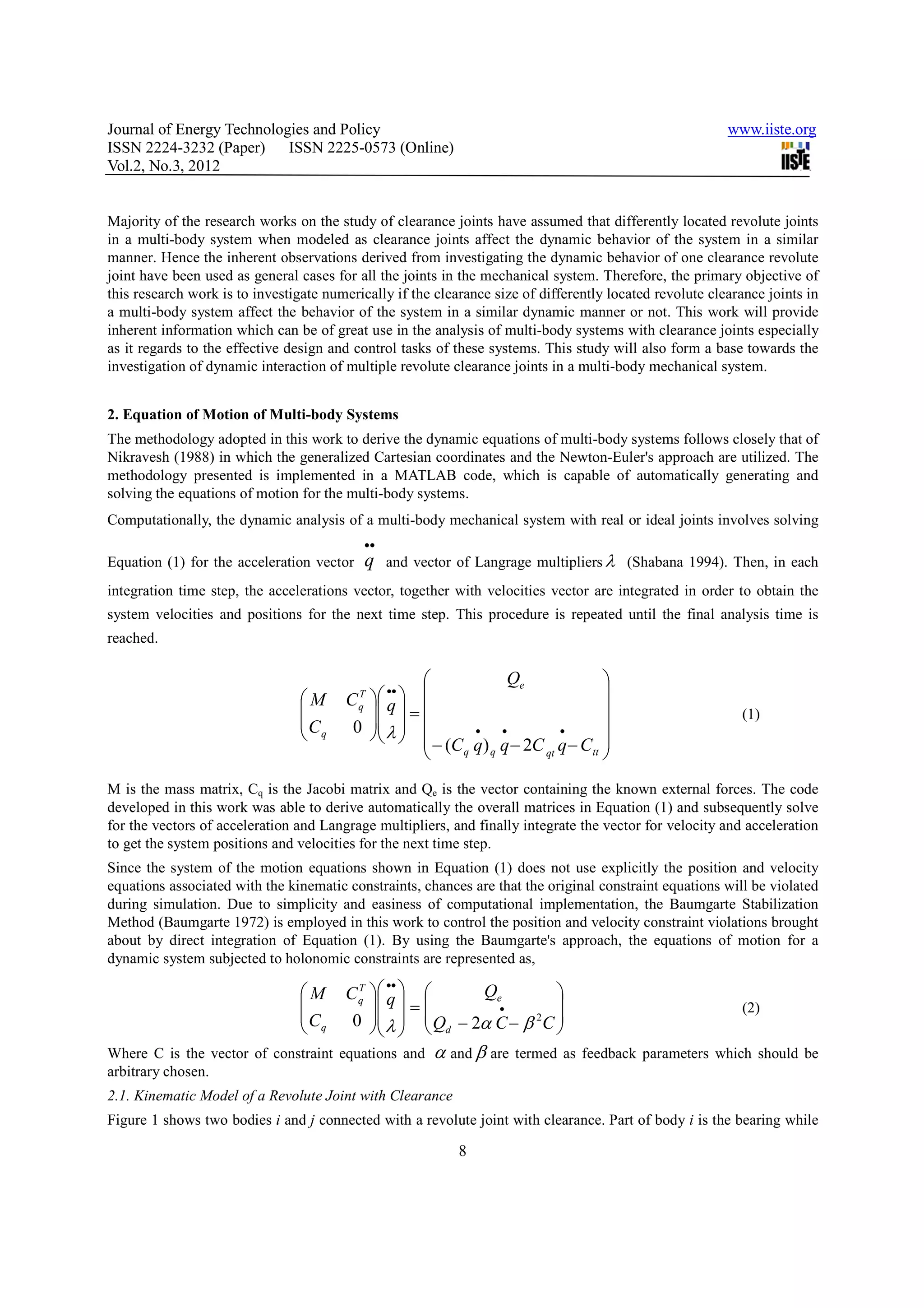 Journal of Energy Technologies and Policy                                                                 www.iiste.org
ISSN 2224-3232 (Paper) ISSN 2225-0573 (Online)
Vol.2, No.3, 2012


Majority of the research works on the study of clearance joints have assumed that differently located revolute joints
in a multi-body system when modeled as clearance joints affect the dynamic behavior of the system in a similar
manner. Hence the inherent observations derived from investigating the dynamic behavior of one clearance revolute
joint have been used as general cases for all the joints in the mechanical system. Therefore, the primary objective of
this research work is to investigate numerically if the clearance size of differently located revolute clearance joints in
a multi-body system affect the behavior of the system in a similar dynamic manner or not. This work will provide
inherent information which can be of great use in the analysis of multi-body systems with clearance joints especially
as it regards to the effective design and control tasks of these systems. This study will also form a base towards the
investigation of dynamic interaction of multiple revolute clearance joints in a multi-body mechanical system.


2. Equation of Motion of Multi-body Systems
The methodology adopted in this work to derive the dynamic equations of multi-body systems follows closely that of
Nikravesh (1988) in which the generalized Cartesian coordinates and the Newton-Euler's approach are utilized. The
methodology presented is implemented in a MATLAB code, which is capable of automatically generating and
solving the equations of motion for the multi-body systems.
Computationally, the dynamic analysis of a multi-body mechanical system with real or ideal joints involves solving
                                            ••
Equation (1) for the acceleration vector    q    and vector of Langrage multipliers λ (Shabana 1994). Then, in each
integration time step, the accelerations vector, together with velocities vector are integrated in order to obtain the
system velocities and positions for the next time step. This procedure is repeated until the final analysis time is
reached.

                                                                 Qe               
                                        C q  q                                 
                                               ••
                                 M       T
                                             =                                                        (1)
                                 C      0  λ                                  
                                  q                    •    •         •

                                                    − (C q q) q q − 2C qt q − Ctt 
                                                                                   
M is the mass matrix, Cq is the Jacobi matrix and Qe is the vector containing the known external forces. The code
developed in this work was able to derive automatically the overall matrices in Equation (1) and subsequently solve
for the vectors of acceleration and Langrage multipliers, and finally integrate the vector for velocity and acceleration
to get the system positions and velocities for the next time step.
Since the system of the motion equations shown in Equation (1) does not use explicitly the position and velocity
equations associated with the kinematic constraints, chances are that the original constraint equations will be violated
during simulation. Due to simplicity and easiness of computational implementation, the Baumgarte Stabilization
Method (Baumgarte 1972) is employed in this work to control the position and velocity constraint violations brought
about by direct integration of Equation (1). By using the Baumgarte's approach, the equations of motion for a
dynamic system subjected to holonomic constraints are represented as,
                                               ••
                                 M     C q  q  
                                          T
                                                          Qe         
                                             =         •                                              (2)
                                 C      0  λ   Qd − 2α C − β 2C 
                                  q                             
Where C is the vector of constraint equations and       α and β are   termed as feedback parameters which should be
arbitrary chosen.
2.1. Kinematic Model of a Revolute Joint with Clearance
Figure 1 shows two bodies i and j connected with a revolute joint with clearance. Part of body i is the bearing while

                                                            8
 