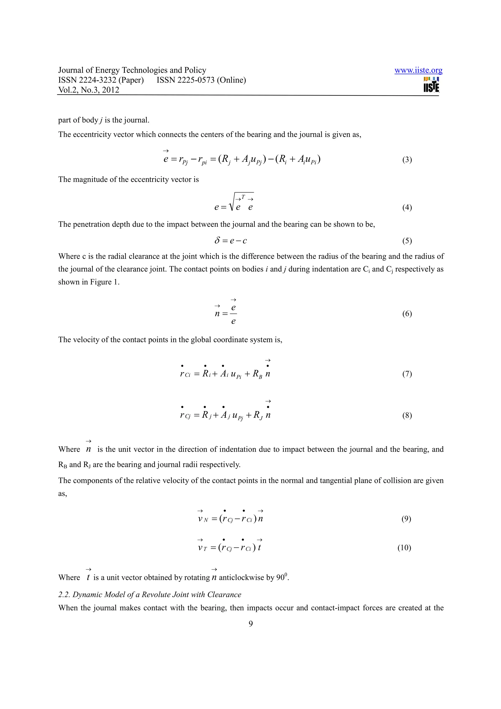 Journal of Energy Technologies and Policy                                                                www.iiste.org
ISSN 2224-3232 (Paper) ISSN 2225-0573 (Online)
Vol.2, No.3, 2012


part of body j is the journal.
The eccentricity vector which connects the centers of the bearing and the journal is given as,
                                 →
                                 e = rPj − rpi = (R j + Aj uPj ) − ( Ri + Ai uPi )                          (3)

The magnitude of the eccentricity vector is

                                                           →T →
                                                   e= e e                                                   (4)

The penetration depth due to the impact between the journal and the bearing can be shown to be,

                                                   δ = e−c                                                  (5)
Where c is the radial clearance at the joint which is the difference between the radius of the bearing and the radius of
the journal of the clearance joint. The contact points on bodies i and j during indentation are Ci and Cj respectively as
shown in Figure 1.

                                                           →
                                                   →       e
                                                   n=                                                       (6)
                                                           e
The velocity of the contact points in the global coordinate system is,

                                                                           →
                                      •        •       •                   •
                                      r Ci = R i + Ai u Pi + RB n                                           (7)


                                                                           →
                                      •        •       •                   •
                                      r Cj = R j + A j u Pj + RJ n                                          (8)


         →
Where    n is the unit vector in the direction of indentation due to impact between the journal and the bearing, and
RB and RJ are the bearing and journal radii respectively.
The components of the relative velocity of the contact points in the normal and tangential plane of collision are given
as,

                                           →           •       •       →
                                           v N = (r Cj − r Ci ) n                                          (9)

                                           →           •       •       →
                                           v T = (r Cj − r Ci ) t                                         (10)

         →                                         →
Where    t is a unit vector obtained by rotating n anticlockwise by 900.
2.2. Dynamic Model of a Revolute Joint with Clearance
When the journal makes contact with the bearing, then impacts occur and contact-impact forces are created at the
                                                                   9
 