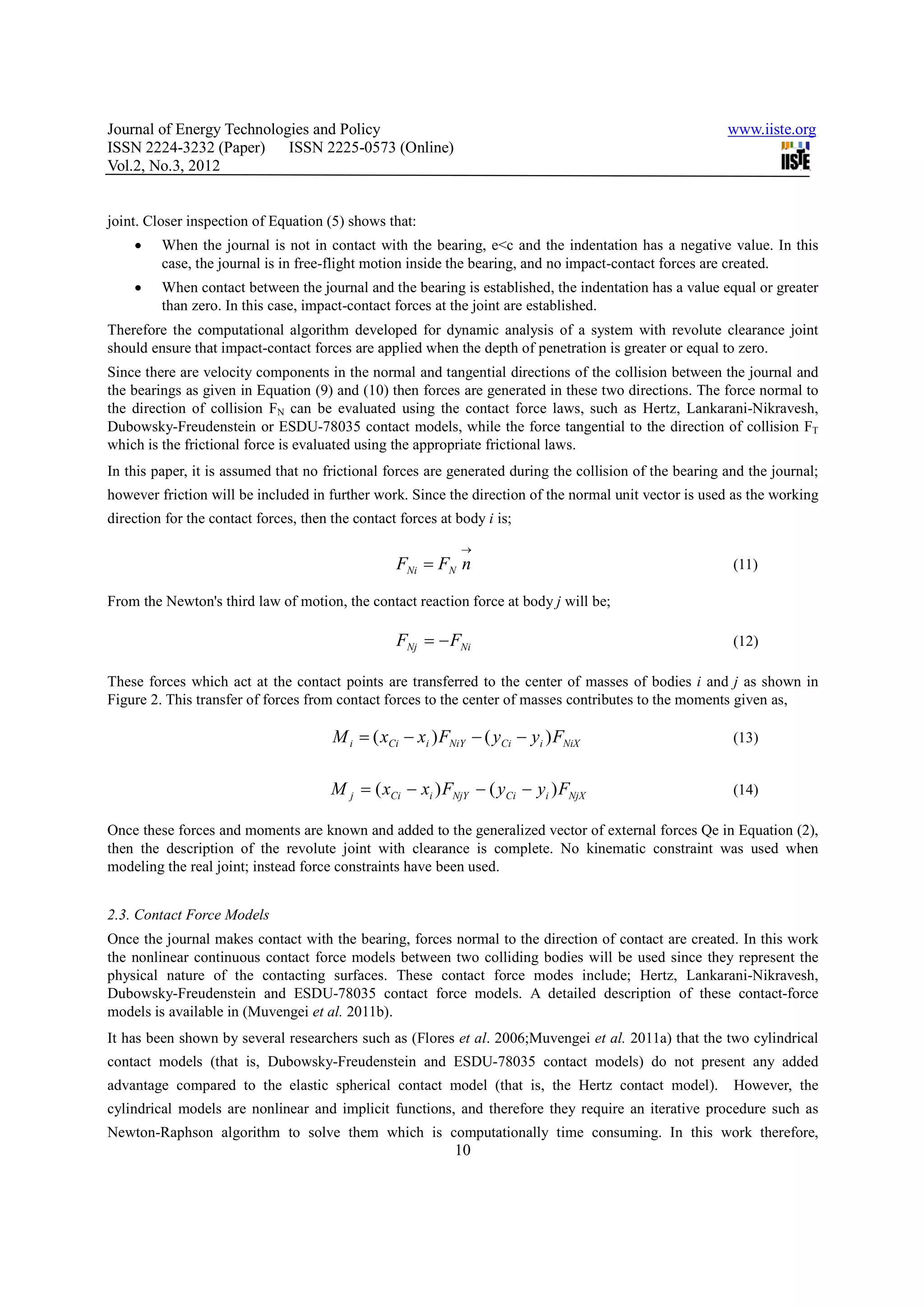 Journal of Energy Technologies and Policy                                                                www.iiste.org
ISSN 2224-3232 (Paper) ISSN 2225-0573 (Online)
Vol.2, No.3, 2012


joint. Closer inspection of Equation (5) shows that:
    •    When the journal is not in contact with the bearing, e<c and the indentation has a negative value. In this
         case, the journal is in free-flight motion inside the bearing, and no impact-contact forces are created.
    •    When contact between the journal and the bearing is established, the indentation has a value equal or greater
         than zero. In this case, impact-contact forces at the joint are established.
Therefore the computational algorithm developed for dynamic analysis of a system with revolute clearance joint
should ensure that impact-contact forces are applied when the depth of penetration is greater or equal to zero.
Since there are velocity components in the normal and tangential directions of the collision between the journal and
the bearings as given in Equation (9) and (10) then forces are generated in these two directions. The force normal to
the direction of collision FN can be evaluated using the contact force laws, such as Hertz, Lankarani-Nikravesh,
Dubowsky-Freudenstein or ESDU-78035 contact models, while the force tangential to the direction of collision FT
which is the frictional force is evaluated using the appropriate frictional laws.
In this paper, it is assumed that no frictional forces are generated during the collision of the bearing and the journal;
however friction will be included in further work. Since the direction of the normal unit vector is used as the working
direction for the contact forces, then the contact forces at body i is;
                                                              →
                                                  FNi = FN n                                              (11)

From the Newton's third law of motion, the contact reaction force at body j will be;

                                                  FNj = − FNi                                             (12)

These forces which act at the contact points are transferred to the center of masses of bodies i and j as shown in
Figure 2. This transfer of forces from contact forces to the center of masses contributes to the moments given as,

                                       M i = ( xCi − xi ) FNiY − ( yCi − yi ) FNiX                        (13)


                                       M j = ( xCi − xi ) FNjY − ( yCi − yi ) FNjX                        (14)

Once these forces and moments are known and added to the generalized vector of external forces Qe in Equation (2),
then the description of the revolute joint with clearance is complete. No kinematic constraint was used when
modeling the real joint; instead force constraints have been used.


2.3. Contact Force Models
Once the journal makes contact with the bearing, forces normal to the direction of contact are created. In this work
the nonlinear continuous contact force models between two colliding bodies will be used since they represent the
physical nature of the contacting surfaces. These contact force modes include; Hertz, Lankarani-Nikravesh,
Dubowsky-Freudenstein and ESDU-78035 contact force models. A detailed description of these contact-force
models is available in (Muvengei et al. 2011b).
It has been shown by several researchers such as (Flores et al. 2006;Muvengei et al. 2011a) that the two cylindrical
contact models (that is, Dubowsky-Freudenstein and ESDU-78035 contact models) do not present any added
advantage compared to the elastic spherical contact model (that is, the Hertz contact model).             However, the
cylindrical models are nonlinear and implicit functions, and therefore they require an iterative procedure such as
Newton-Raphson algorithm to solve them which is computationally time consuming. In this work therefore,
                                                             10
 
