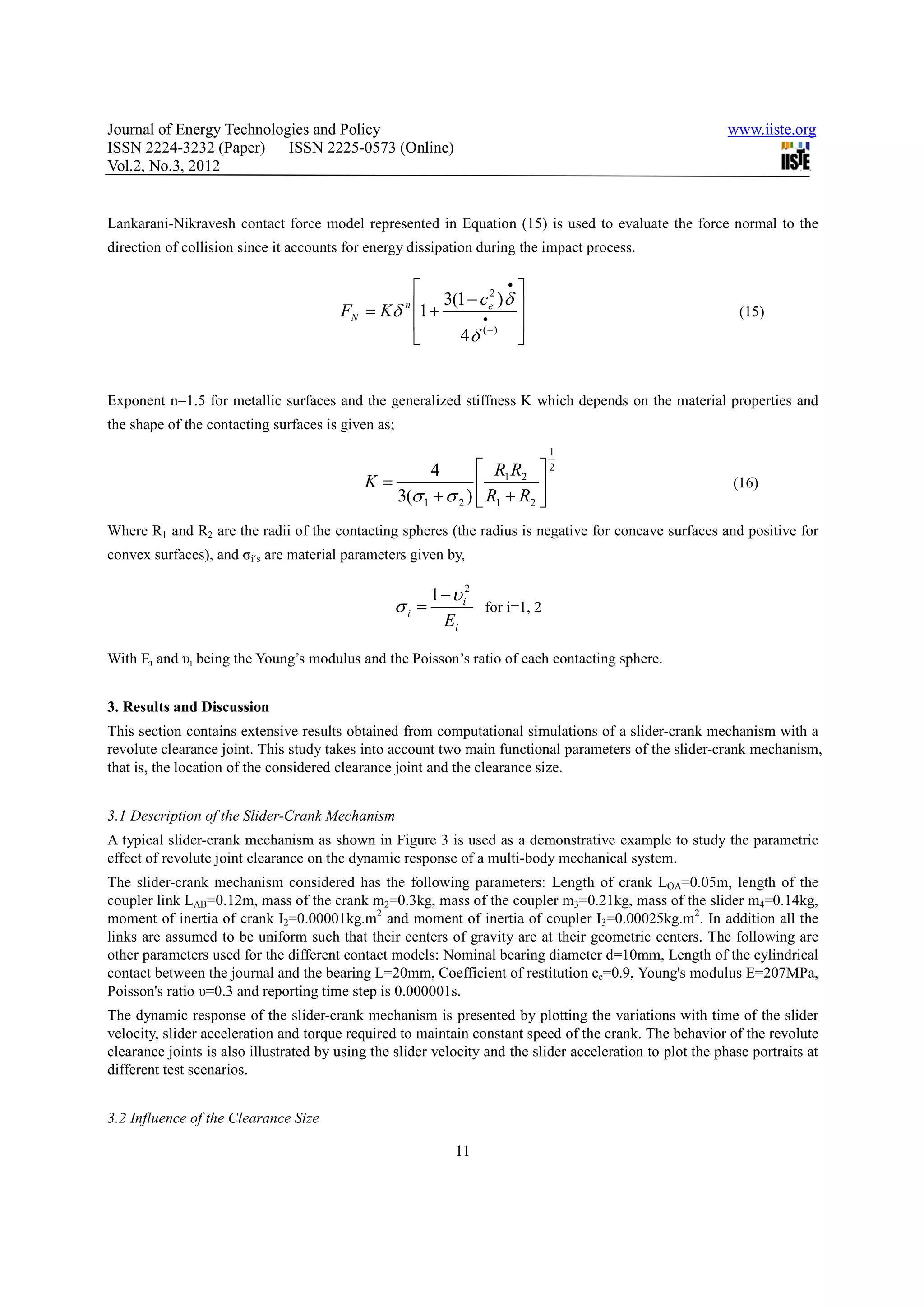 Journal of Energy Technologies and Policy                                                                   www.iiste.org
ISSN 2224-3232 (Paper) ISSN 2225-0573 (Online)
Vol.2, No.3, 2012


Lankarani-Nikravesh contact force model represented in Equation (15) is used to evaluate the force normal to the
direction of collision since it accounts for energy dissipation during the impact process.

                                                                 •
                                                                  
                                                     3(1 − ce2 ) δ 
                                        FN = Kδ 1 +n
                                                           •
                                                                                                              (15)
                                                                  
                                                      4δ (−) 


Exponent n=1.5 for metallic surfaces and the generalized stiffness K which depends on the material properties and
the shape of the contacting surfaces is given as;
                                                                               1
                                                    4         R1 R2  2
                                            K=                                                             (16)
                                               3(σ 1 + σ 2 )  R1 + R2 
Where R1 and R2 are the radii of the contacting spheres (the radius is negative for concave surfaces and positive for
convex surfaces), and σi‘s are material parameters given by,

                                                         1 − υ i2
                                                  σi =            for i=1, 2
                                                           Ei

With Ei and υi being the Young’s modulus and the Poisson’s ratio of each contacting sphere.


3. Results and Discussion
This section contains extensive results obtained from computational simulations of a slider-crank mechanism with a
revolute clearance joint. This study takes into account two main functional parameters of the slider-crank mechanism,
that is, the location of the considered clearance joint and the clearance size.


3.1 Description of the Slider-Crank Mechanism
A typical slider-crank mechanism as shown in Figure 3 is used as a demonstrative example to study the parametric
effect of revolute joint clearance on the dynamic response of a multi-body mechanical system.
The slider-crank mechanism considered has the following parameters: Length of crank LOA=0.05m, length of the
coupler link LAB=0.12m, mass of the crank m2=0.3kg, mass of the coupler m3=0.21kg, mass of the slider m4=0.14kg,
moment of inertia of crank I2=0.00001kg.m2 and moment of inertia of coupler I3=0.00025kg.m2. In addition all the
links are assumed to be uniform such that their centers of gravity are at their geometric centers. The following are
other parameters used for the different contact models: Nominal bearing diameter d=10mm, Length of the cylindrical
contact between the journal and the bearing L=20mm, Coefficient of restitution ce=0.9, Young's modulus E=207MPa,
Poisson's ratio υ=0.3 and reporting time step is 0.000001s.
The dynamic response of the slider-crank mechanism is presented by plotting the variations with time of the slider
velocity, slider acceleration and torque required to maintain constant speed of the crank. The behavior of the revolute
clearance joints is also illustrated by using the slider velocity and the slider acceleration to plot the phase portraits at
different test scenarios.


3.2 Influence of the Clearance Size

                                                             11
 