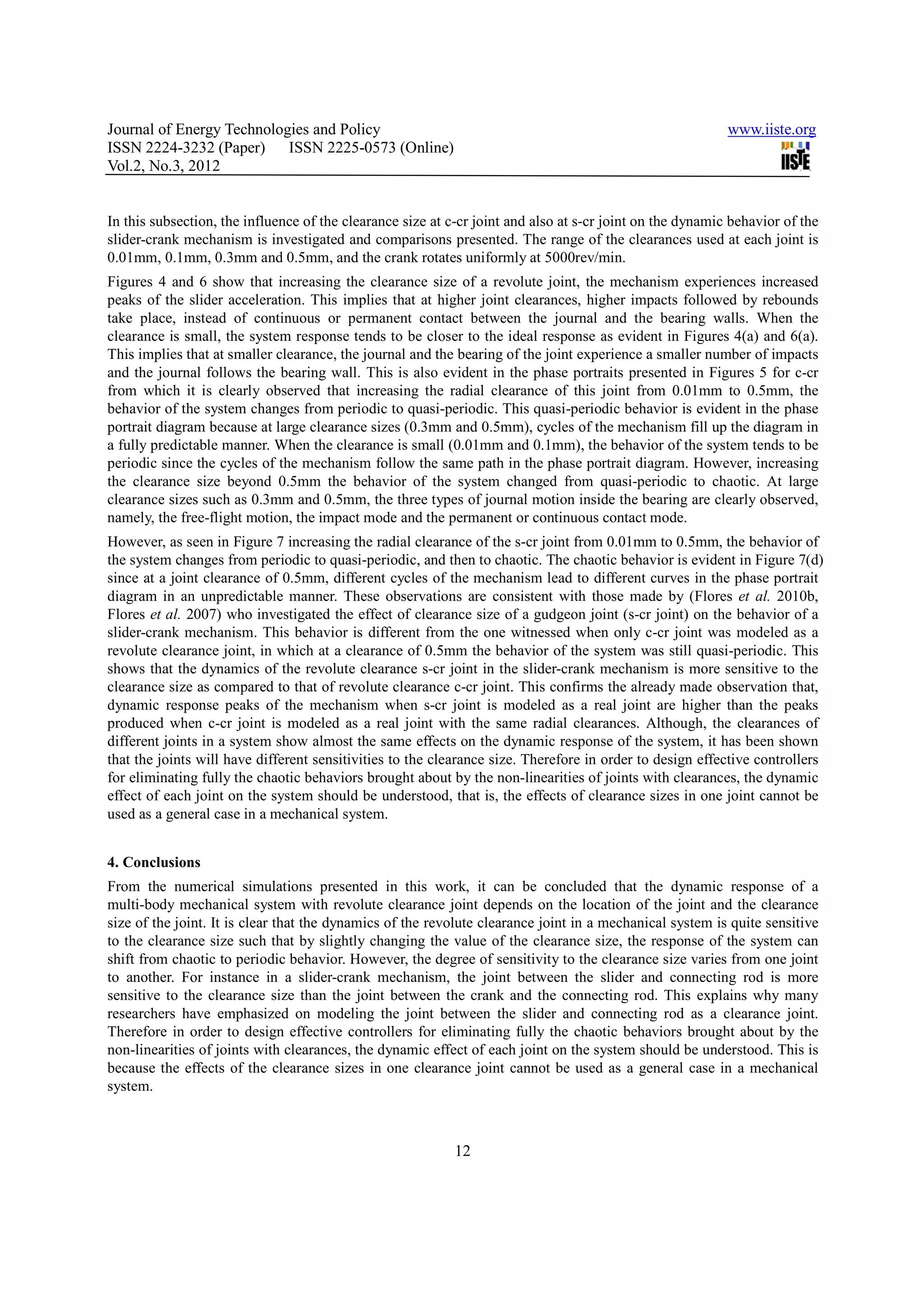 Journal of Energy Technologies and Policy                                                                  www.iiste.org
ISSN 2224-3232 (Paper) ISSN 2225-0573 (Online)
Vol.2, No.3, 2012


In this subsection, the influence of the clearance size at c-cr joint and also at s-cr joint on the dynamic behavior of the
slider-crank mechanism is investigated and comparisons presented. The range of the clearances used at each joint is
0.01mm, 0.1mm, 0.3mm and 0.5mm, and the crank rotates uniformly at 5000rev/min.
Figures 4 and 6 show that increasing the clearance size of a revolute joint, the mechanism experiences increased
peaks of the slider acceleration. This implies that at higher joint clearances, higher impacts followed by rebounds
take place, instead of continuous or permanent contact between the journal and the bearing walls. When the
clearance is small, the system response tends to be closer to the ideal response as evident in Figures 4(a) and 6(a).
This implies that at smaller clearance, the journal and the bearing of the joint experience a smaller number of impacts
and the journal follows the bearing wall. This is also evident in the phase portraits presented in Figures 5 for c-cr
from which it is clearly observed that increasing the radial clearance of this joint from 0.01mm to 0.5mm, the
behavior of the system changes from periodic to quasi-periodic. This quasi-periodic behavior is evident in the phase
portrait diagram because at large clearance sizes (0.3mm and 0.5mm), cycles of the mechanism fill up the diagram in
a fully predictable manner. When the clearance is small (0.01mm and 0.1mm), the behavior of the system tends to be
periodic since the cycles of the mechanism follow the same path in the phase portrait diagram. However, increasing
the clearance size beyond 0.5mm the behavior of the system changed from quasi-periodic to chaotic. At large
clearance sizes such as 0.3mm and 0.5mm, the three types of journal motion inside the bearing are clearly observed,
namely, the free-flight motion, the impact mode and the permanent or continuous contact mode.
However, as seen in Figure 7 increasing the radial clearance of the s-cr joint from 0.01mm to 0.5mm, the behavior of
the system changes from periodic to quasi-periodic, and then to chaotic. The chaotic behavior is evident in Figure 7(d)
since at a joint clearance of 0.5mm, different cycles of the mechanism lead to different curves in the phase portrait
diagram in an unpredictable manner. These observations are consistent with those made by (Flores et al. 2010b,
Flores et al. 2007) who investigated the effect of clearance size of a gudgeon joint (s-cr joint) on the behavior of a
slider-crank mechanism. This behavior is different from the one witnessed when only c-cr joint was modeled as a
revolute clearance joint, in which at a clearance of 0.5mm the behavior of the system was still quasi-periodic. This
shows that the dynamics of the revolute clearance s-cr joint in the slider-crank mechanism is more sensitive to the
clearance size as compared to that of revolute clearance c-cr joint. This confirms the already made observation that,
dynamic response peaks of the mechanism when s-cr joint is modeled as a real joint are higher than the peaks
produced when c-cr joint is modeled as a real joint with the same radial clearances. Although, the clearances of
different joints in a system show almost the same effects on the dynamic response of the system, it has been shown
that the joints will have different sensitivities to the clearance size. Therefore in order to design effective controllers
for eliminating fully the chaotic behaviors brought about by the non-linearities of joints with clearances, the dynamic
effect of each joint on the system should be understood, that is, the effects of clearance sizes in one joint cannot be
used as a general case in a mechanical system.


4. Conclusions
From the numerical simulations presented in this work, it can be concluded that the dynamic response of a
multi-body mechanical system with revolute clearance joint depends on the location of the joint and the clearance
size of the joint. It is clear that the dynamics of the revolute clearance joint in a mechanical system is quite sensitive
to the clearance size such that by slightly changing the value of the clearance size, the response of the system can
shift from chaotic to periodic behavior. However, the degree of sensitivity to the clearance size varies from one joint
to another. For instance in a slider-crank mechanism, the joint between the slider and connecting rod is more
sensitive to the clearance size than the joint between the crank and the connecting rod. This explains why many
researchers have emphasized on modeling the joint between the slider and connecting rod as a clearance joint.
Therefore in order to design effective controllers for eliminating fully the chaotic behaviors brought about by the
non-linearities of joints with clearances, the dynamic effect of each joint on the system should be understood. This is
because the effects of the clearance sizes in one clearance joint cannot be used as a general case in a mechanical
system.



                                                            12
 