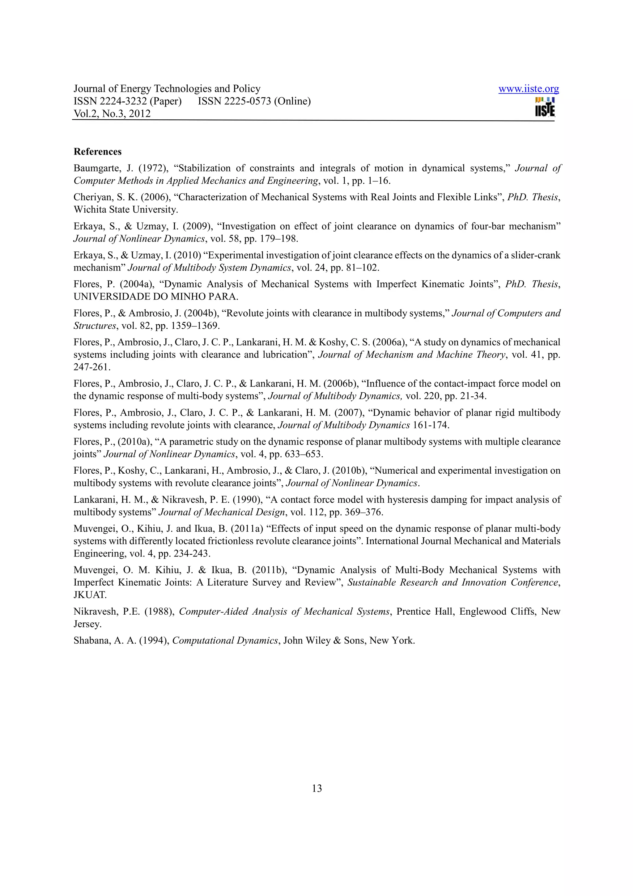 Journal of Energy Technologies and Policy                                                               www.iiste.org
ISSN 2224-3232 (Paper) ISSN 2225-0573 (Online)
Vol.2, No.3, 2012


References
Baumgarte, J. (1972), “Stabilization of constraints and integrals of motion in dynamical systems,” Journal of
Computer Methods in Applied Mechanics and Engineering, vol. 1, pp. 1–16.
Cheriyan, S. K. (2006), “Characterization of Mechanical Systems with Real Joints and Flexible Links”, PhD. Thesis,
Wichita State University.
Erkaya, S., & Uzmay, I. (2009), “Investigation on effect of joint clearance on dynamics of four-bar mechanism”
Journal of Nonlinear Dynamics, vol. 58, pp. 179–198.
Erkaya, S., & Uzmay, I. (2010) “Experimental investigation of joint clearance effects on the dynamics of a slider-crank
mechanism” Journal of Multibody System Dynamics, vol. 24, pp. 81–102.
Flores, P. (2004a), “Dynamic Analysis of Mechanical Systems with Imperfect Kinematic Joints”, PhD. Thesis,
UNIVERSIDADE DO MINHO PARA.
Flores, P., & Ambrosio, J. (2004b), “Revolute joints with clearance in multibody systems,” Journal of Computers and
Structures, vol. 82, pp. 1359–1369.
Flores, P., Ambrosio, J., Claro, J. C. P., Lankarani, H. M. & Koshy, C. S. (2006a), “A study on dynamics of mechanical
systems including joints with clearance and lubrication”, Journal of Mechanism and Machine Theory, vol. 41, pp.
247-261.
Flores, P., Ambrosio, J., Claro, J. C. P., & Lankarani, H. M. (2006b), “Influence of the contact-impact force model on
the dynamic response of multi-body systems”, Journal of Multibody Dynamics, vol. 220, pp. 21-34.
Flores, P., Ambrosio, J., Claro, J. C. P., & Lankarani, H. M. (2007), “Dynamic behavior of planar rigid multibody
systems including revolute joints with clearance, Journal of Multibody Dynamics 161-174.
Flores, P., (2010a), “A parametric study on the dynamic response of planar multibody systems with multiple clearance
joints” Journal of Nonlinear Dynamics, vol. 4, pp. 633–653.
Flores, P., Koshy, C., Lankarani, H., Ambrosio, J., & Claro, J. (2010b), “Numerical and experimental investigation on
multibody systems with revolute clearance joints”, Journal of Nonlinear Dynamics.
Lankarani, H. M., & Nikravesh, P. E. (1990), “A contact force model with hysteresis damping for impact analysis of
multibody systems” Journal of Mechanical Design, vol. 112, pp. 369–376.
Muvengei, O., Kihiu, J. and Ikua, B. (2011a) “Effects of input speed on the dynamic response of planar multi-body
systems with differently located frictionless revolute clearance joints”. International Journal Mechanical and Materials
Engineering, vol. 4, pp. 234-243.
Muvengei, O. M. Kihiu, J. & Ikua, B. (2011b), “Dynamic Analysis of Multi-Body Mechanical Systems with
Imperfect Kinematic Joints: A Literature Survey and Review”, Sustainable Research and Innovation Conference,
JKUAT.
Nikravesh, P.E. (1988), Computer-Aided Analysis of Mechanical Systems, Prentice Hall, Englewood Cliffs, New
Jersey.
Shabana, A. A. (1994), Computational Dynamics, John Wiley & Sons, New York.




                                                          13
 