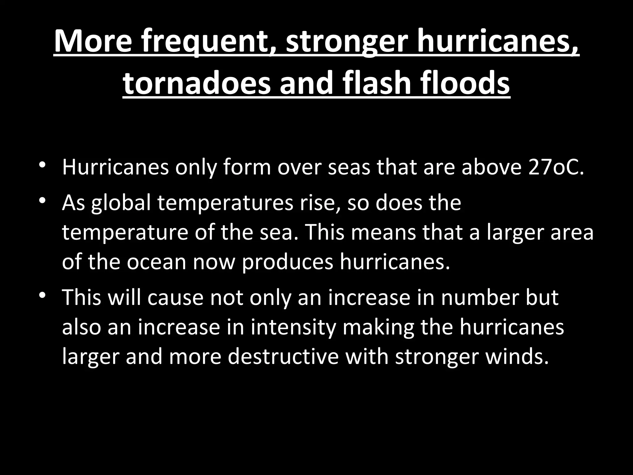 More frequent, stronger hurricanes,More frequent, stronger hurricanes,
tornadoes and flash floodstornadoes and flash floods
• Hurricanes only form over seas that are above 27oC.
• As global temperatures rise, so does the
temperature of the sea. This means that a larger area
of the ocean now produces hurricanes.
• This will cause not only an increase in number but
also an increase in intensity making the hurricanes
larger and more destructive with stronger winds.
 