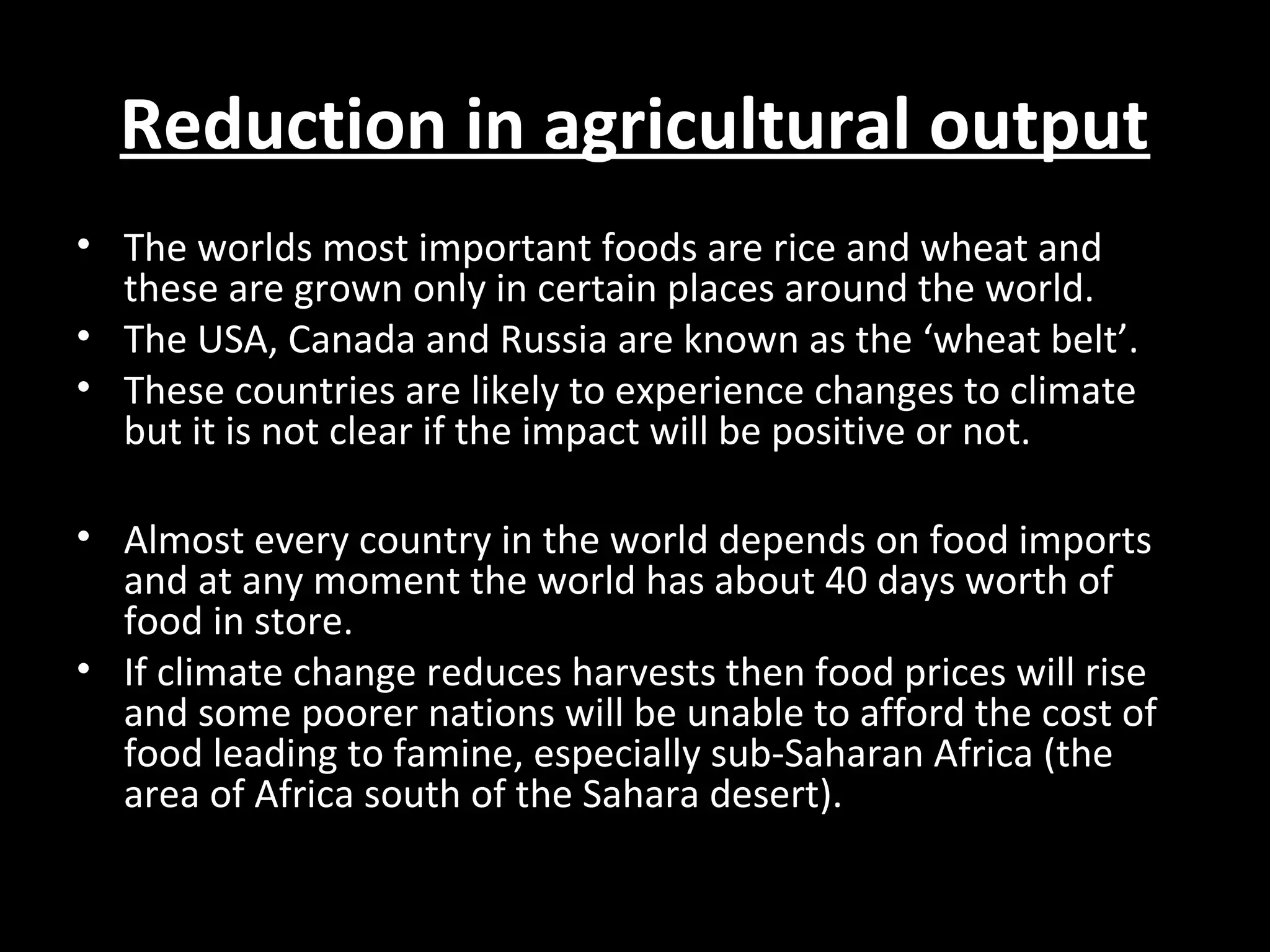 Reduction in agricultural outputReduction in agricultural output
• The worlds most important foods are rice and wheat and
these are grown only in certain places around the world.
• The USA, Canada and Russia are known as the ‘wheat belt’.
• These countries are likely to experience changes to climate
but it is not clear if the impact will be positive or not.
• Almost every country in the world depends on food imports
and at any moment the world has about 40 days worth of
food in store.
• If climate change reduces harvests then food prices will rise
and some poorer nations will be unable to afford the cost of
food leading to famine, especially sub-Saharan Africa (the
area of Africa south of the Sahara desert).
 