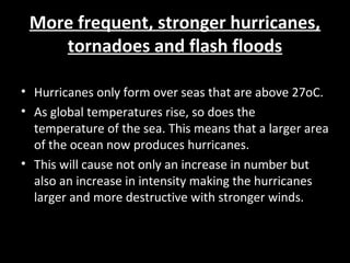 More frequent, stronger hurricanes,More frequent, stronger hurricanes,
tornadoes and flash floodstornadoes and flash floods
• Hurricanes only form over seas that are above 27oC.
• As global temperatures rise, so does the
temperature of the sea. This means that a larger area
of the ocean now produces hurricanes.
• This will cause not only an increase in number but
also an increase in intensity making the hurricanes
larger and more destructive with stronger winds.
 