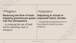 •Mitigation
Reducing the flow of heat-
trapping greenhouse gases
into the atmosphere.
- by reducing the use of fossil
fuel for electricity, heat or
transport.
•Adaptation
Adjusting to actual or
expected future climate.
- longer growing seasons or
increased yields in some
regions.
2023 Effects of Climate Change 17
 