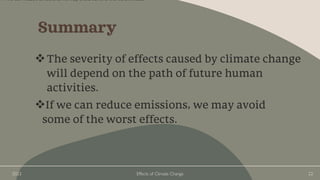 2023 Effects of Climate Change 22
Summary
❖The severity of effects caused by climate change
will depend on the path of future human
activities.
❖If we can reduce emissions, we may avoid
some of the worst effects.
if we can reduce emissions, we may avoid some of the worst effects.
 