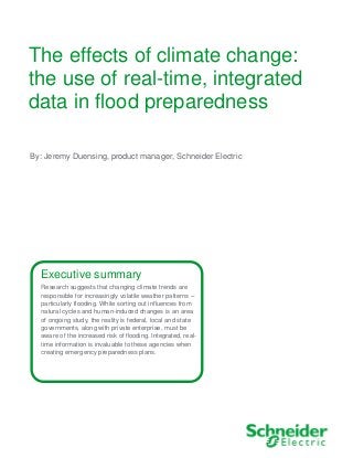 The effects of climate change:
the use of real-time, integrated
data in flood preparedness
Executive summary
Research suggests that changing climate trends are
responsible for increasingly volatile weather patterns –
particularly flooding. While sorting out influences from
natural cycles and human-induced changes is an area
of ongoing study, the reality is federal, local and state
governments, along with private enterprise, must be
aware of the increased risk of flooding. Integrated, real-
time information is invaluable to these agencies when
creating emergency preparedness plans.
By: Jeremy Duensing, product manager, Schneider Electric
 