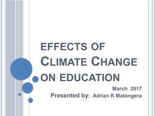 EFFECTS OF
CLIMATE CHANGE
ON EDUCATION
March 2017
Presented by: Adrian K Matongera
 