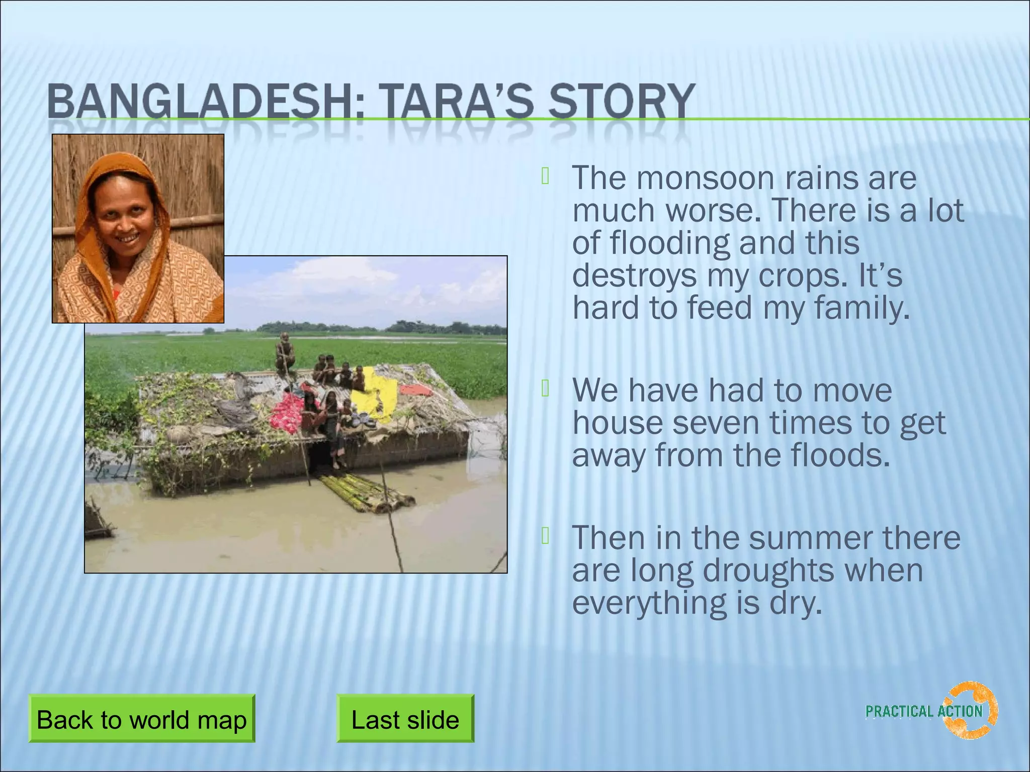   The monsoon rains are
                                     much worse. There is a lot
                                     of flooding and this
                                     destroys my crops. It’s
                                     hard to feed my family.

                                    We have had to move
                                     house seven times to get
                                     away from the floods.

                                    Then in the summer there
                                     are long droughts when
                                     everything is dry.


Back to world map   Last slide
 