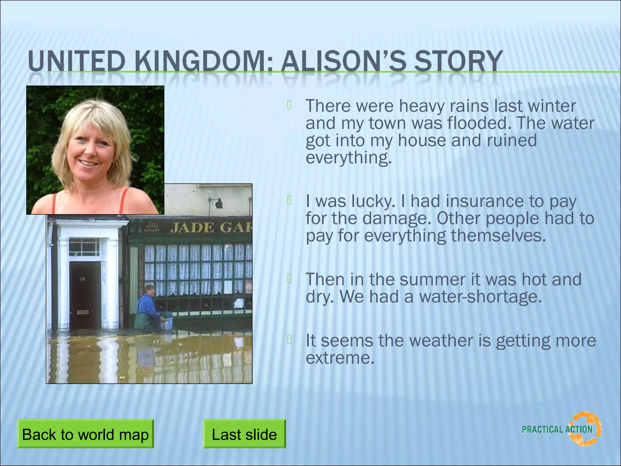    There were heavy rains last winter
                                     and my town was flooded. The water
                                     got into my house and ruined
                                     everything.

                                    I was lucky. I had insurance to pay
                                     for the damage. Other people had to
                                     pay for everything themselves.

                                    Then in the summer it was hot and
                                     dry. We had a water-shortage.

                                    It seems the weather is getting more
                                     extreme.



Back to world map   Last slide
 