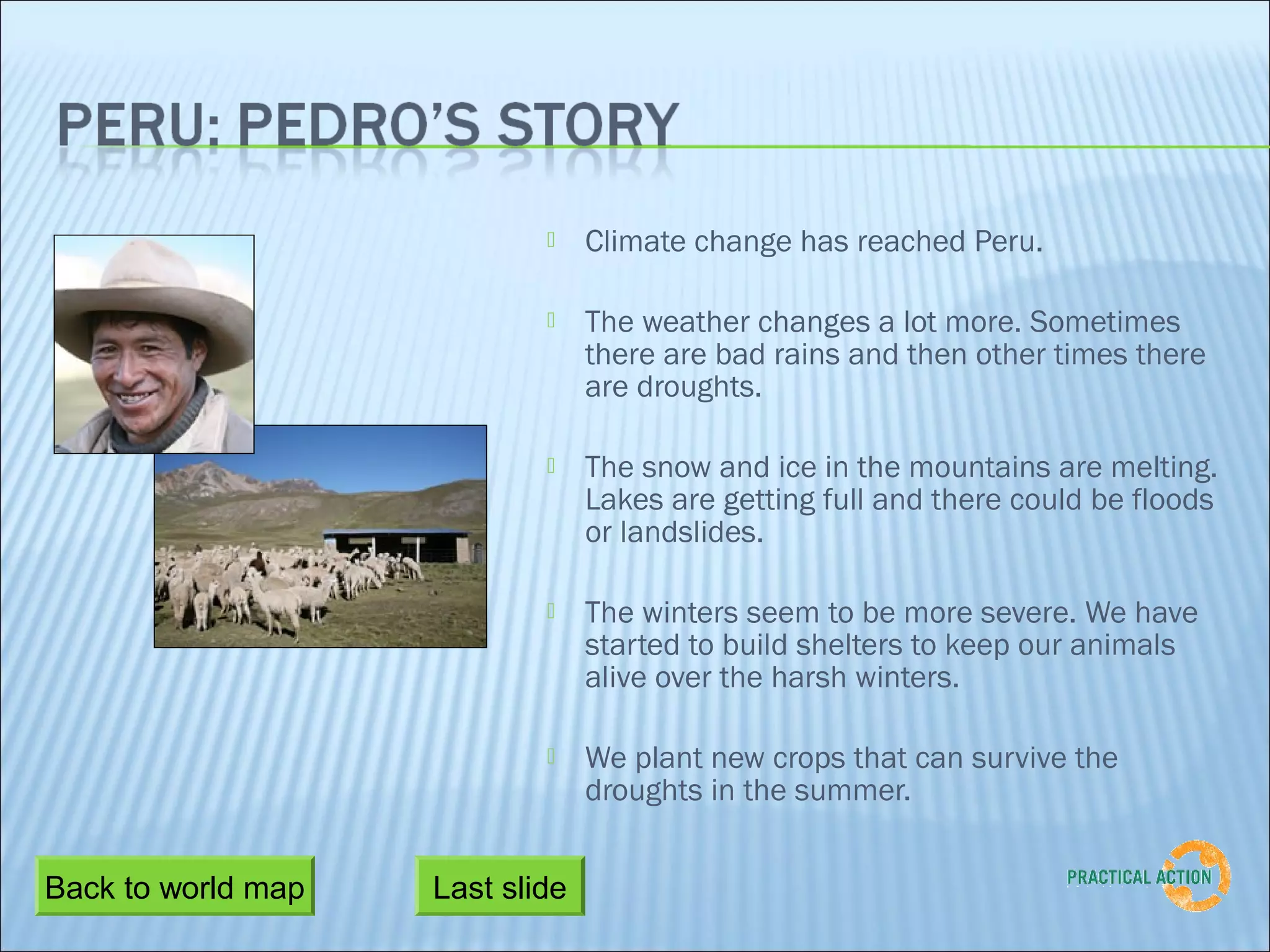     Climate change has reached Peru.

                                The weather changes a lot more. Sometimes
                                 there are bad rains and then other times there
                                 are droughts.

                                The snow and ice in the mountains are melting.
                                 Lakes are getting full and there could be floods
                                 or landslides.

                                The winters seem to be more severe. We have
                                 started to build shelters to keep our animals
                                 alive over the harsh winters.

                                We plant new crops that can survive the
                                 droughts in the summer.


Back to world map   Last slide
 