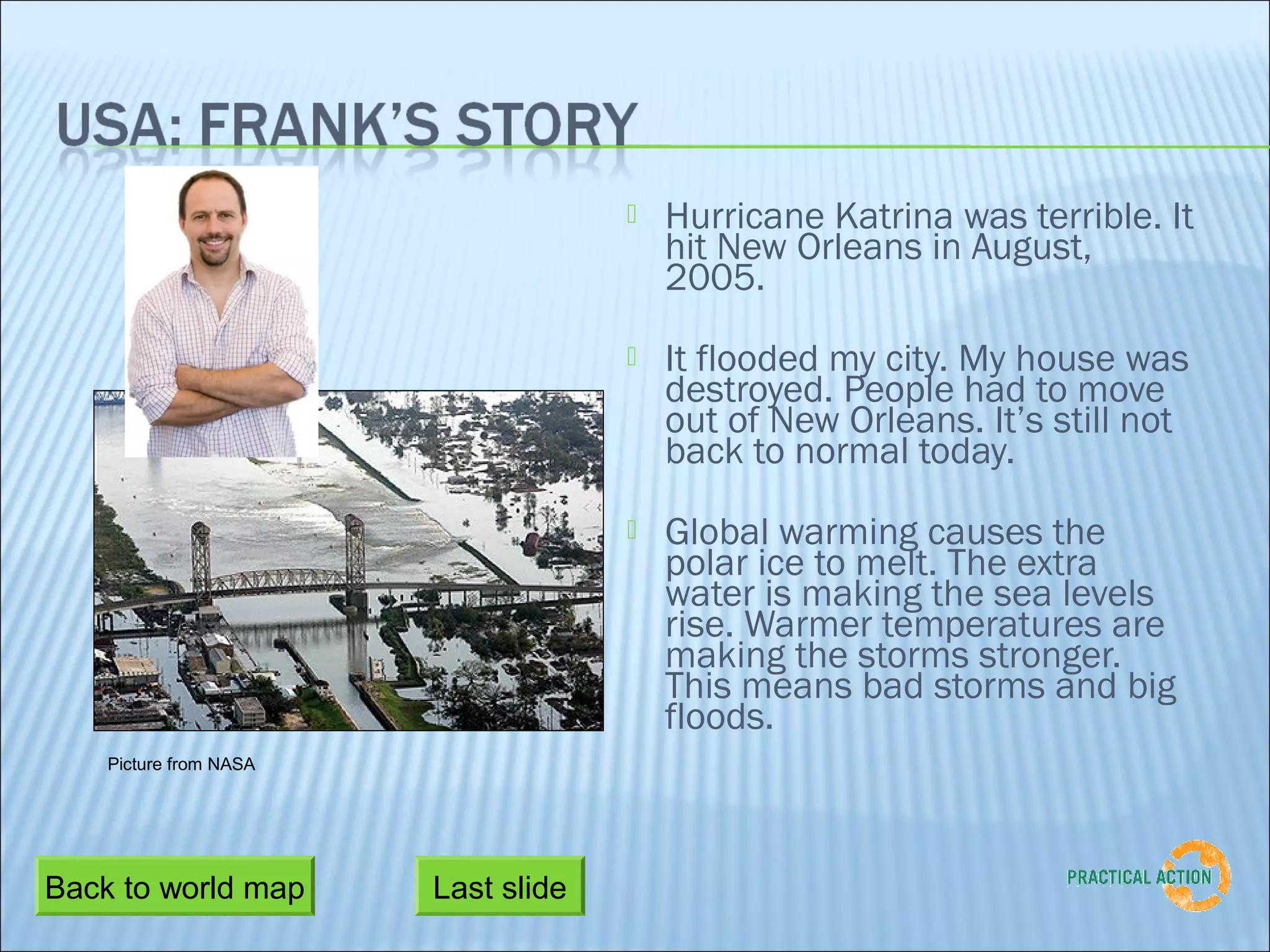    Hurricane Katrina was terrible. It
                                         hit New Orleans in August,
                                         2005.
                                        It flooded my city. My house was
                                         destroyed. People had to move
                                         out of New Orleans. It’s still not
                                         back to normal today.
                                        Global warming causes the
                                         polar ice to melt. The extra
                                         water is making the sea levels
                                         rise. Warmer temperatures are
                                         making the storms stronger.
                                         This means bad storms and big
                                         floods.
    Picture from NASA




Back to world map       Last slide
 