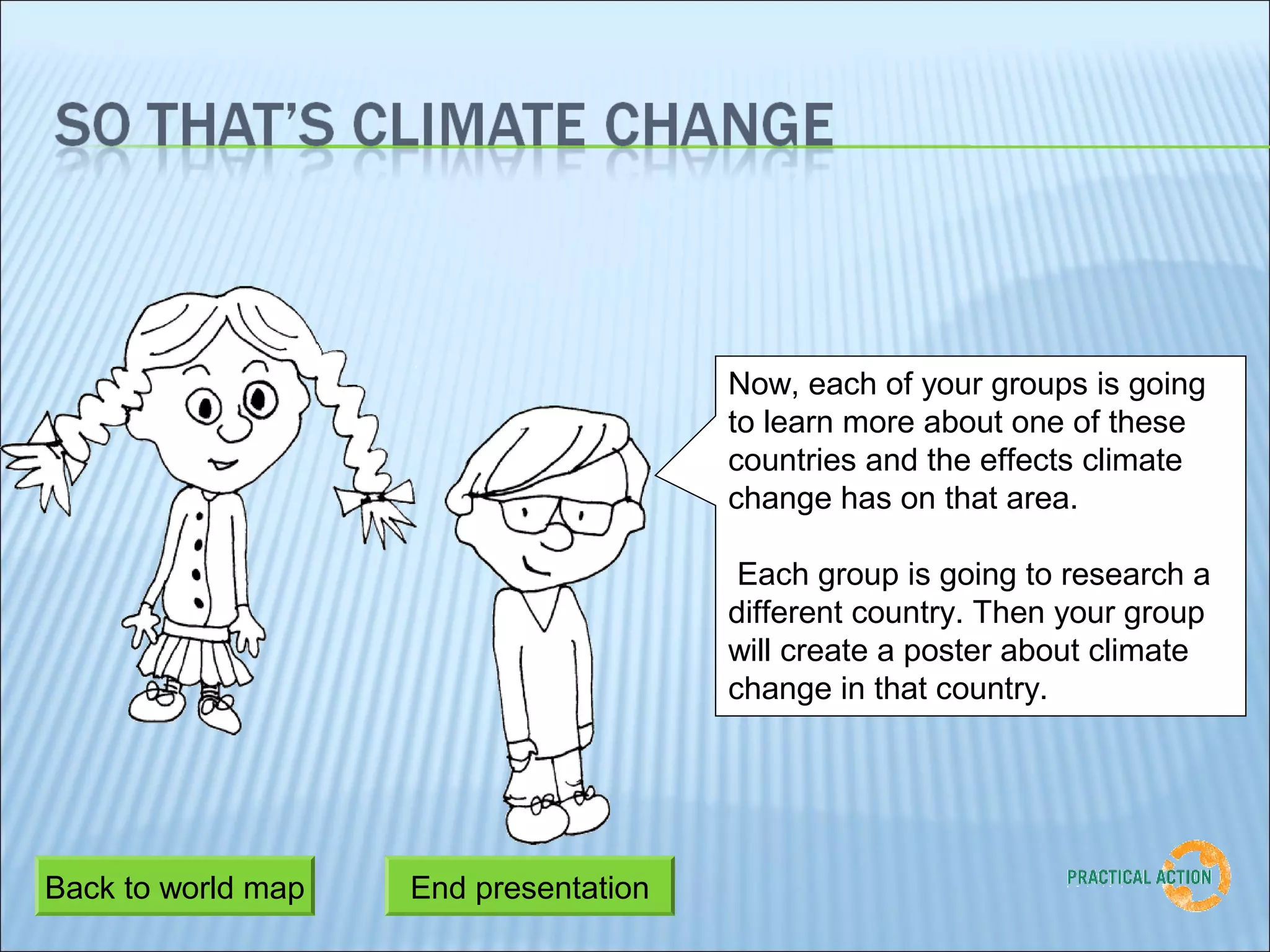 Now, each of your groups is going
                                       to learn more about one of these
                                       countries and the effects climate
                                       change has on that area.

                                        Each group is going to research a
                                       different country. Then your group
                                       will create a poster about climate
                                       change in that country.




Back to world map   End presentation
                     Last slide
 