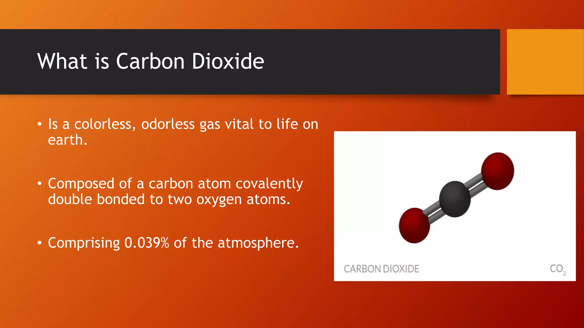 What is Carbon Dioxide
• Is a colorless, odorless gas vital to life on
earth.
• Composed of a carbon atom covalently
double bonded to two oxygen atoms.
• Comprising 0.039% of the atmosphere.
 