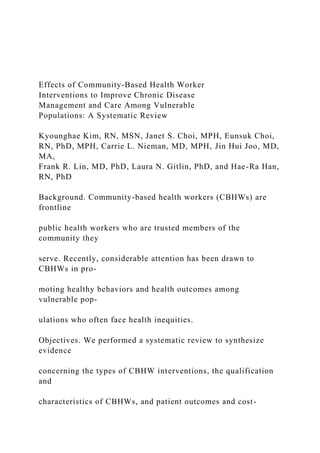 Effects of Community-Based Health Worker
Interventions to Improve Chronic Disease
Management and Care Among Vulnerable
Populations: A Systematic Review
Kyounghae Kim, RN, MSN, Janet S. Choi, MPH, Eunsuk Choi,
RN, PhD, MPH, Carrie L. Nieman, MD, MPH, Jin Hui Joo, MD,
MA,
Frank R. Lin, MD, PhD, Laura N. Gitlin, PhD, and Hae-Ra Han,
RN, PhD
Background. Community-based health workers (CBHWs) are
frontline
public health workers who are trusted members of the
community they
serve. Recently, considerable attention has been drawn to
CBHWs in pro-
moting healthy behaviors and health outcomes among
vulnerable pop-
ulations who often face health inequities.
Objectives. We performed a systematic review to synthesize
evidence
concerning the types of CBHW interventions, the qualification
and
characteristics of CBHWs, and patient outcomes and cost-
 