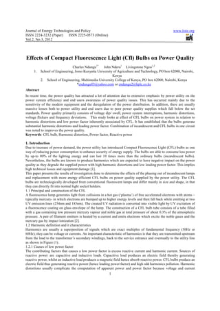 Journal of Energy Technologies and Policy                                                              www.iiste.org
ISSN 2224-3232 (Paper) ISSN 2225-0573 (Online)
Vol.2, No.3, 2012




Effects of Compact Fluorescence Light (Cfl) Bulbs on Power Quality
                                Charles Ndungu1*    John Nderu1 Livingstone Ngoo1,2
     1.    School of Engineering, Jomo Kenyatta University of Agriculture and Technology, PO box 62000, Nairobi,
                                                          Kenya
           2. School of Engineering, Multimedia University College of Kenya, PO box 62000, Nairobi, Kenya
                                   *cndungu03@yahoo.com or cndungu2@kplc.co.ke
Abstract
In recent time, the power quality has attracted a lot of attention due to extensive emphasis by power utility on the
power system efficiency and end users awareness of power quality issues. This has occurred mainly due to the
sensitivity of the modern equipment and the deregulation of the power distribution. In addition, there are usually
massive losses both to power utility and end users due to poor power quality supplies which fall below the set
standards. Power quality primarily consists of voltage dip/ swell, power system interruptions, harmonic distortions,
voltage flickers and frequency deviations. This study looks at effect of CFL bulbs on power system in relation to
harmonic distortions and low power factor inherently associated by CFL. It has established that the bulbs generate
substantial harmonic distortions and leading power factor. Combination of incandescent and CFL bulbs in one circuit
was noted to improves the power quality.
Keywords: CFL bulb, Harmonic distortion, Power factor, Reactive power

1. Introduction
Due to increase of power demand, the power utility has introduced Compact Fluorescence Light (CFL) bulbs as one
way of reducing power consumption to enhance security of energy supply. The bulbs are able to consume less power
by up-to 80% of the lighting energy and can last 10 times more than the ordinary bulbs (incandescent bulbs).
Nevertheless, the bulbs are known to produce harmonics which are expected to have negative impact on the power
quality as they degrade the supplied power with high harmonic distortions and low leading power factor. This implies
high technical losses and equipment damage [1].
This paper presents the results of investigation done to determine the effects of the phasing out of incandescent lamps
and replacement with more energy efficient CFL bulbs on power quality supplied by the power utility. The CFL
bulbs are technologically developed from conventional fluorescent lamps and differ mainly in size and shape, in that
they can directly fit into normal light socket holders.
1.1 Principal and construction of the CFL
A fluorescence lamp generates light from collisions in a hot gas (‘plasma’) of free accelerated electrons with atoms –
typically mercury- in which electrons are bumped up to higher energy levels and then fall back while emitting at two
UV emission lines (254nm and 185nm). The created UV radiation is converted into visible light by UV excitation of
a fluorescence coating on glass envelope of the lamp. The construction of a CFL bulb tube consists of a tube filled
with a gas containing low pressure mercury vapour and noble gas at total pressure of about 0.3% of the atmospheric
pressure. A pair of filament emitters is heated by a current and emits electrons which excite the noble gases and the
mercury gas by impact ionization [2].
1.2 Harmonic definition and it characteristics
Harmonics are usually a superposition of signals which are exact multiples of fundamental frequency (50Hz or
60Hz); they can be voltage or currents. An important characteristic of harmonics is that they are transmitted upstream
from the load to the transformer’s secondary windings, back to the service entrance and eventually to the utility line
as shown in Figure (1).
1.2.1 Causes of low power factor
The contributing factors that causes a low power factor is excess reactive current and harmonic current. Sources of
reactive power are capacitive and inductive loads. Capacitive load produces an electric field thereby generating
reactive power, whilst an inductive load produces a magnetic field hence absorb reactive power. CFL bulbs produce an
electric field thus generating reactive power (hence leading power factor) and high odd harmonics pollution. Harmonic
distortions usually complicate the computation of apparent power and power factor because voltage and current
                                                          1
 