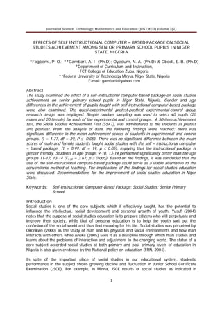 Journal of Science, Technology, Mathematics and Education (JOSTMED) Volume 7(2)
1
EFFECTS OF SELF INSTRUCTIONAL COMPUTER – BASED PACKAGE ON SOCIAL
STUDIES ACHIEVEMENT AMONG SENIOR PRIMARY SCHOOL PUPILS IN NIGER
STATE, NIGERIA
*Fagbemi, P. O.; **Gambari, A. I (Ph.D); Oyedum, N. A. (Ph.D) & Gbodi, E. B. (Ph.D)
*Department of Curriculum and Instruction,
FCT College of Education Zuba, Nigeria
**Federal University of Technology Minna, Niger State, Nigeria
E-mail: gambarii@yahoo.com
Abstract
The study examined the effect of a self-instructional computer-based package on social studies
achievement on senior primary school pupils in Niger State, Nigeria. Gender and age
differences in the achievement of pupils taught with self-instructional computer-based package
were also examined. The quasi-experimental pretest-posttest experimental-control group
research design was employed. Simple random sampling was used to select 40 pupils (20
males and 20 female) for each of the experimental and control groups. A 50-item achievement
test, the Social Studies Achievement Test (SSAT), was administered to the students as pretest
and posttest. From the analysis of data, the following findings were reached: there was
significant difference in the mean achievement scores of students in experimental and control
groups. (t = 1.77, df = 39, P £ 0.05). There was no significant difference between the mean
scores of male and female students taught social studies with the self – instructional computer
– based package (t = 0.99, df = 19, p £ 0.05), implying that the instructional package is
gender friendly. Students in age groups 9-10, 13-14 performed significantly better than the age
groups 11-12, 13-14 (F3,38 = 3.67, p ³ 0.005). Based on the findings, it was concluded that the
use of the self-instructional compute-based package could serve as a viable alternative to the
conventional method of teaching. The implications of the findings for social studies education
were discussed. Recommendations for the improvement of social studies education in Niger
State.
Keywords: Self-Instructional; Computer-Based Package; Social Studies: Senior Primary
School
Introduction
Social studies is one of the core subjects which if effectively taught, has the potential to
influence the intellectual, social development and personal growth of youth. Yusuf (2004)
notes that the purpose of social studies education is to prepare citizens who will perpetuate and
improve their society, while that of personal education is to help the youth sort out the
confusion of the social world and thus find meaning for his life. Social studies was perceived by
Okonkwo (2000) as the study of man and his physical and social environments and how man
interacts with others while Aneke (2005) sees it as a discipline through which man studies and
learns about the problems of interaction and adjustment to the changing world. The status of a
core subject accorded social studies at both primary and post primary levels of education in
Nigeria is also given credence by the National policy on education (FRN, 2004).
In spite of the important place of social studies in our educational system, students’
performance in the subject shows growing decline and fluctuation in Junior School Certificate
Examination (JSCE). For example, in Minna, JSCE results of social studies as indicated in
 
