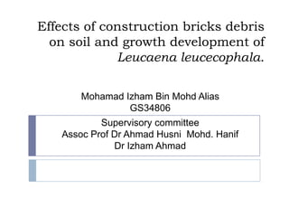 Effects of construction bricks debris
on soil and growth development of
Leucaena leucecophala.
Mohamad Izham Bin Mohd Alias
GS34806
Supervisory committee
Assoc Prof Dr Ahmad Husni Mohd. Hanif
Dr Izham Ahmad
 