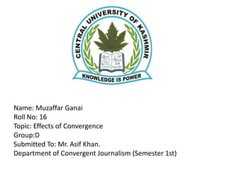 Name: Muzaffar Ganai
Roll No: 16
Topic: Effects of Convergence
Group:D
Submitted To: Mr. Asif Khan.
Department of Convergent Journalism (Semester 1st)
 