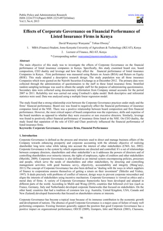 Public Policy and Administration Research www.iiste.org
ISSN 2224-5731(Paper) ISSN 2225-0972(Online)
Vol.3, No.4, 2013
96
Effects of Corporate Governance on Financial Performance of
Listed Insurance Firms in Kenya
David Wanyonyi Wanyama1*
Tobias Olweny2
1. MBA (Finance) Student, Jomo Kenyatta University of Agriculture & Technology (JKUAT), Kenya
2. Lecturer of Finance, JKUAT, Kenya
* Corresponding author: wanyama@masterconsultants.co.ke
Abstract
The main objective of this study was to investigate the effects of Corporate Governance on the financial
performance of listed insurance companies in Kenya. Specifically, this study examined board size, board
composition, CEO duality and leverage and how they affect the financial performance of listed insurance
Companies in Kenya. Firm performance was measured using Return on Assets (ROA) and Return on Equity
(ROE). This study adopted a descriptive research design. The study population was all those insurance
Companies which were quoted on the Nairobi Securities Exchange as at December 2012. The primary data were
collected through the administration of questionnaires to the staff in these listed insurance firms. Stratified
random sampling technique was used to obtain the sample staff for the purpose of administering questionnaires.
Secondary data were collected using documentary information from Company annual accounts for the period
2007 to 2011. Reliability test was carried out using Cronbach’s alpha model. Both descriptive and inferential
statistics were used. Data was analyzed using a multiple linear regression model.
The study found that a strong relationship exist between the Corporate Governance practices under study and the
firms’ financial performance. Board size was found to negatively affect the financial performance of insurance
companies listed at the NSE. There was a positive relationship between board composition and firm financial
performance. However, the most critical aspect of board composition was the experience, skills and expertise of
the board members as opposed to whether they were executive or non executive directors. Similarly, leverage
was found to positively affect financial performance of insurance firms listed at the NSE. On CEO duality, the
study found that separation of the role of CEO and Chair positively influenced the financial performance of
listed insurance firms.
Keywords: Corporate Governance, Insurance firms, Financial Performance
1. Introduction
Corporate Governance is defined as the process and structure used to direct and manage business affairs of the
Company towards enhancing prosperity and corporate accounting with the ultimate objective of realizing
shareholder long term value while taking into account the interest of other stakeholders (CMA Act, 2002).
Corporate Governance is the system by which organizations are directed and controlled. It’s a set of relationships
between company directors, shareholders and other stakeholder’s as it addresses the powers of directors and of
controlling shareholders over minority interest, the rights of employees, rights of creditors and other stakeholders
(Muriithi, 2009). Corporate Governance is also defined as an internal system encompassing policies, processes
and people, which serve the needs of shareholders and other stakeholders, by directing and controlling
management activities with good business savvy, objectivity, accountability and integrity (Mang’unyi,
2011).The concept of Corporate Governance has also been defined as “dealing with the ways in which suppliers
of finance to corporations assures themselves of getting a return on their investment” (Shleifer and Vishny,
1997). It deals precisely with problems of conflict of interest, design ways to prevent corporate misconduct and
aligns the interests of stakeholders using incentive mechanism. Corporate Governance is viewed as ethics and a
moral duty of firms. A variety of Corporate Governance frameworks have been developed and adopted in
different parts of the world. According to Mulili and Wong (2010), countries that followed civil law (such as
France, Germany, Italy and Netherlands) developed corporate frameworks that focused on stakeholders. On the
other hand, countries that had a tradition of common law (e.g. Australia, United Kingdom, USA, Canada and
New Zealand) developed frameworks that focused on shareholders returns or interests.
Corporate Governance has become a topical issue because of its immense contribution to the economic growth
and development of nations. The absence of good Corporate Governance is a major cause of failure of many well
performing companies. Existing literature generally support the position that good Corporate Governance has a
positive impact on organizational performance; OECD (2009), Gompers, Ishii and Metrick (2003), Claessens,
 