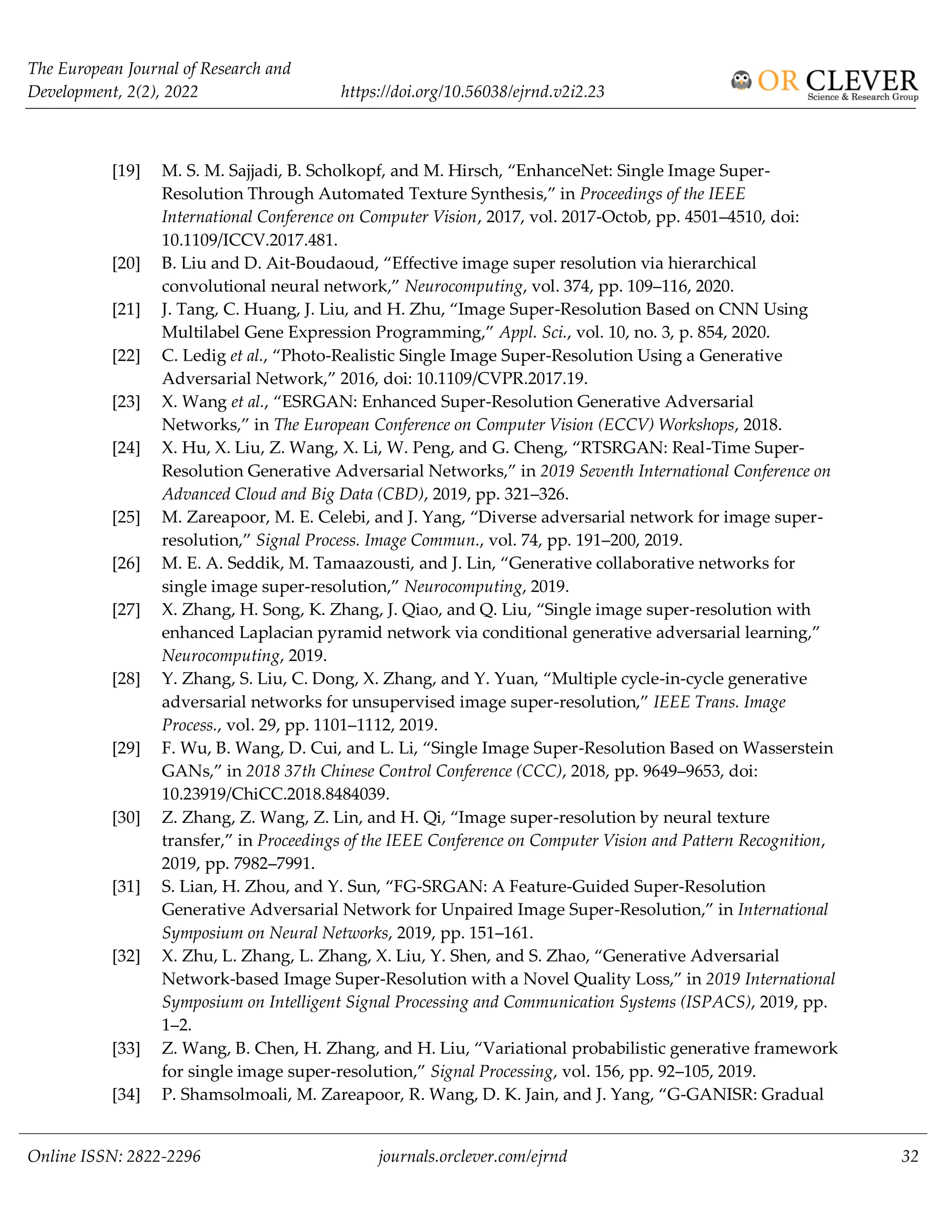 The European Journal of Research and
Development, 2(2), 2022 https://doi.org/10.56038/ejrnd.v2i2.23
Online ISSN: 2822-2296 journals.orclever.com/ejrnd 32
[19] M. S. M. Sajjadi, B. Scholkopf, and M. Hirsch, “EnhanceNet: Single Image Super-
Resolution Through Automated Texture Synthesis,” in Proceedings of the IEEE
International Conference on Computer Vision, 2017, vol. 2017-Octob, pp. 4501–4510, doi:
10.1109/ICCV.2017.481.
[20] B. Liu and D. Ait-Boudaoud, “Effective image super resolution via hierarchical
convolutional neural network,” Neurocomputing, vol. 374, pp. 109–116, 2020.
[21] J. Tang, C. Huang, J. Liu, and H. Zhu, “Image Super-Resolution Based on CNN Using
Multilabel Gene Expression Programming,” Appl. Sci., vol. 10, no. 3, p. 854, 2020.
[22] C. Ledig et al., “Photo-Realistic Single Image Super-Resolution Using a Generative
Adversarial Network,” 2016, doi: 10.1109/CVPR.2017.19.
[23] X. Wang et al., “ESRGAN: Enhanced Super-Resolution Generative Adversarial
Networks,” in The European Conference on Computer Vision (ECCV) Workshops, 2018.
[24] X. Hu, X. Liu, Z. Wang, X. Li, W. Peng, and G. Cheng, “RTSRGAN: Real-Time Super-
Resolution Generative Adversarial Networks,” in 2019 Seventh International Conference on
Advanced Cloud and Big Data (CBD), 2019, pp. 321–326.
[25] M. Zareapoor, M. E. Celebi, and J. Yang, “Diverse adversarial network for image super-
resolution,” Signal Process. Image Commun., vol. 74, pp. 191–200, 2019.
[26] M. E. A. Seddik, M. Tamaazousti, and J. Lin, “Generative collaborative networks for
single image super-resolution,” Neurocomputing, 2019.
[27] X. Zhang, H. Song, K. Zhang, J. Qiao, and Q. Liu, “Single image super-resolution with
enhanced Laplacian pyramid network via conditional generative adversarial learning,”
Neurocomputing, 2019.
[28] Y. Zhang, S. Liu, C. Dong, X. Zhang, and Y. Yuan, “Multiple cycle-in-cycle generative
adversarial networks for unsupervised image super-resolution,” IEEE Trans. Image
Process., vol. 29, pp. 1101–1112, 2019.
[29] F. Wu, B. Wang, D. Cui, and L. Li, “Single Image Super-Resolution Based on Wasserstein
GANs,” in 2018 37th Chinese Control Conference (CCC), 2018, pp. 9649–9653, doi:
10.23919/ChiCC.2018.8484039.
[30] Z. Zhang, Z. Wang, Z. Lin, and H. Qi, “Image super-resolution by neural texture
transfer,” in Proceedings of the IEEE Conference on Computer Vision and Pattern Recognition,
2019, pp. 7982–7991.
[31] S. Lian, H. Zhou, and Y. Sun, “FG-SRGAN: A Feature-Guided Super-Resolution
Generative Adversarial Network for Unpaired Image Super-Resolution,” in International
Symposium on Neural Networks, 2019, pp. 151–161.
[32] X. Zhu, L. Zhang, L. Zhang, X. Liu, Y. Shen, and S. Zhao, “Generative Adversarial
Network-based Image Super-Resolution with a Novel Quality Loss,” in 2019 International
Symposium on Intelligent Signal Processing and Communication Systems (ISPACS), 2019, pp.
1–2.
[33] Z. Wang, B. Chen, H. Zhang, and H. Liu, “Variational probabilistic generative framework
for single image super-resolution,” Signal Processing, vol. 156, pp. 92–105, 2019.
[34] P. Shamsolmoali, M. Zareapoor, R. Wang, D. K. Jain, and J. Yang, “G-GANISR: Gradual
 