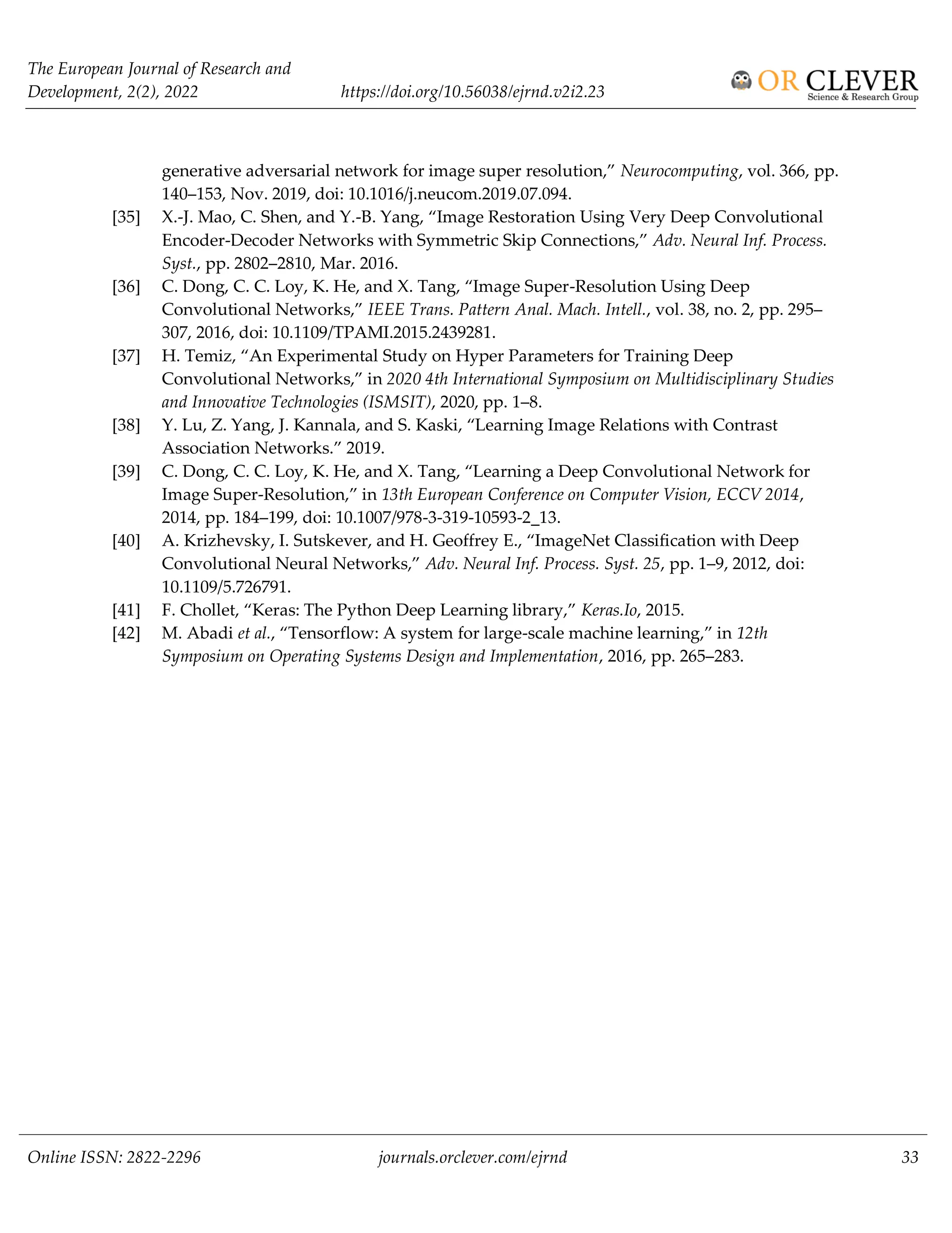 The European Journal of Research and
Development, 2(2), 2022 https://doi.org/10.56038/ejrnd.v2i2.23
Online ISSN: 2822-2296 journals.orclever.com/ejrnd 33
generative adversarial network for image super resolution,” Neurocomputing, vol. 366, pp.
140–153, Nov. 2019, doi: 10.1016/j.neucom.2019.07.094.
[35] X.-J. Mao, C. Shen, and Y.-B. Yang, “Image Restoration Using Very Deep Convolutional
Encoder-Decoder Networks with Symmetric Skip Connections,” Adv. Neural Inf. Process.
Syst., pp. 2802–2810, Mar. 2016.
[36] C. Dong, C. C. Loy, K. He, and X. Tang, “Image Super-Resolution Using Deep
Convolutional Networks,” IEEE Trans. Pattern Anal. Mach. Intell., vol. 38, no. 2, pp. 295–
307, 2016, doi: 10.1109/TPAMI.2015.2439281.
[37] H. Temiz, “An Experimental Study on Hyper Parameters for Training Deep
Convolutional Networks,” in 2020 4th International Symposium on Multidisciplinary Studies
and Innovative Technologies (ISMSIT), 2020, pp. 1–8.
[38] Y. Lu, Z. Yang, J. Kannala, and S. Kaski, “Learning Image Relations with Contrast
Association Networks.” 2019.
[39] C. Dong, C. C. Loy, K. He, and X. Tang, “Learning a Deep Convolutional Network for
Image Super-Resolution,” in 13th European Conference on Computer Vision, ECCV 2014,
2014, pp. 184–199, doi: 10.1007/978-3-319-10593-2_13.
[40] A. Krizhevsky, I. Sutskever, and H. Geoffrey E., “ImageNet Classification with Deep
Convolutional Neural Networks,” Adv. Neural Inf. Process. Syst. 25, pp. 1–9, 2012, doi:
10.1109/5.726791.
[41] F. Chollet, “Keras: The Python Deep Learning library,” Keras.Io, 2015.
[42] M. Abadi et al., “Tensorflow: A system for large-scale machine learning,” in 12th
Symposium on Operating Systems Design and Implementation, 2016, pp. 265–283.
 