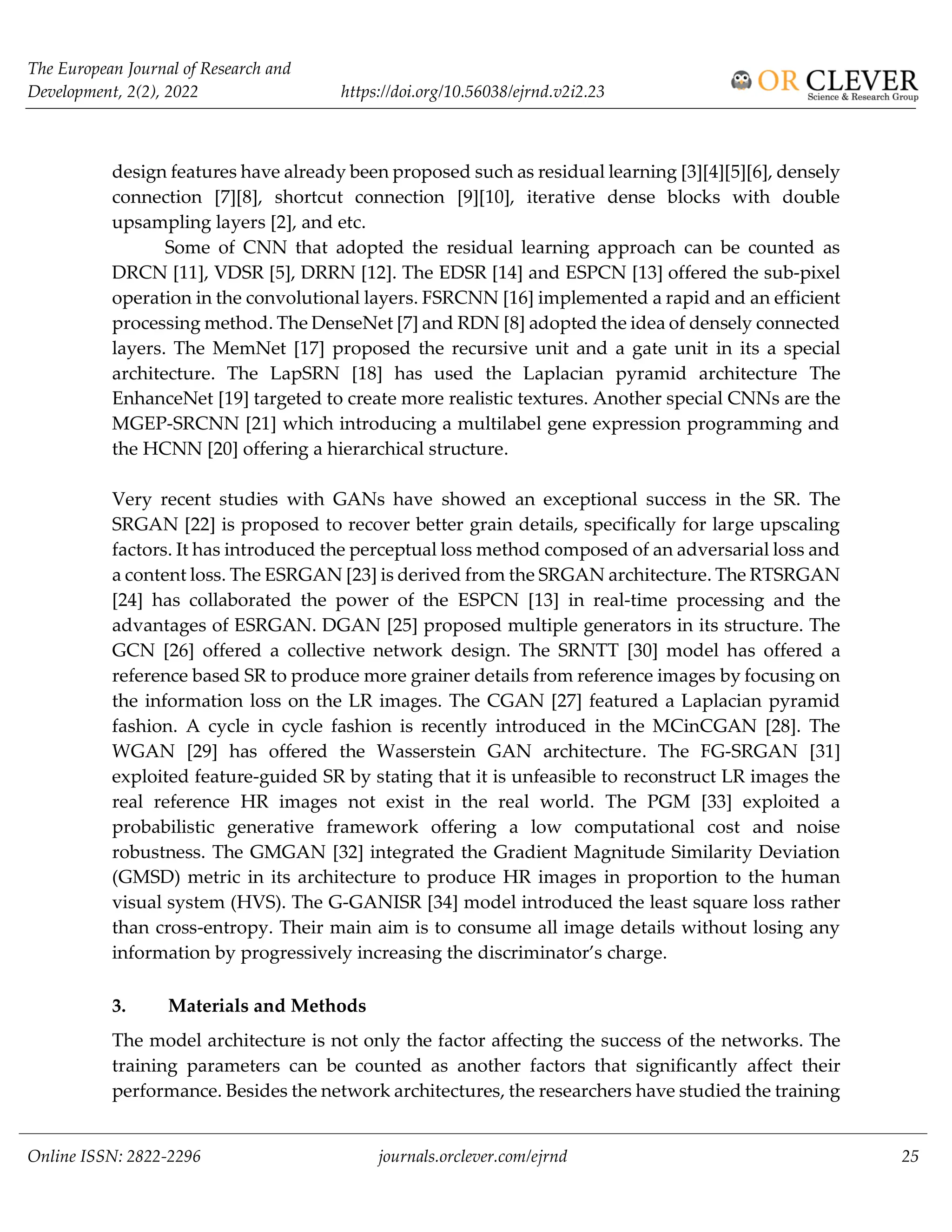 The European Journal of Research and
Development, 2(2), 2022 https://doi.org/10.56038/ejrnd.v2i2.23
Online ISSN: 2822-2296 journals.orclever.com/ejrnd 25
design features have already been proposed such as residual learning [3][4][5][6], densely
connection [7][8], shortcut connection [9][10], iterative dense blocks with double
upsampling layers [2], and etc.
Some of CNN that adopted the residual learning approach can be counted as
DRCN [11], VDSR [5], DRRN [12]. The EDSR [14] and ESPCN [13] offered the sub-pixel
operation in the convolutional layers. FSRCNN [16] implemented a rapid and an efficient
processing method. The DenseNet [7] and RDN [8] adopted the idea of densely connected
layers. The MemNet [17] proposed the recursive unit and a gate unit in its a special
architecture. The LapSRN [18] has used the Laplacian pyramid architecture The
EnhanceNet [19] targeted to create more realistic textures. Another special CNNs are the
MGEP-SRCNN [21] which introducing a multilabel gene expression programming and
the HCNN [20] offering a hierarchical structure.
Very recent studies with GANs have showed an exceptional success in the SR. The
SRGAN [22] is proposed to recover better grain details, specifically for large upscaling
factors. It has introduced the perceptual loss method composed of an adversarial loss and
a content loss. The ESRGAN [23] is derived from the SRGAN architecture. The RTSRGAN
[24] has collaborated the power of the ESPCN [13] in real-time processing and the
advantages of ESRGAN. DGAN [25] proposed multiple generators in its structure. The
GCN [26] offered a collective network design. The SRNTT [30] model has offered a
reference based SR to produce more grainer details from reference images by focusing on
the information loss on the LR images. The CGAN [27] featured a Laplacian pyramid
fashion. A cycle in cycle fashion is recently introduced in the MCinCGAN [28]. The
WGAN [29] has offered the Wasserstein GAN architecture. The FG-SRGAN [31]
exploited feature-guided SR by stating that it is unfeasible to reconstruct LR images the
real reference HR images not exist in the real world. The PGM [33] exploited a
probabilistic generative framework offering a low computational cost and noise
robustness. The GMGAN [32] integrated the Gradient Magnitude Similarity Deviation
(GMSD) metric in its architecture to produce HR images in proportion to the human
visual system (HVS). The G-GANISR [34] model introduced the least square loss rather
than cross-entropy. Their main aim is to consume all image details without losing any
information by progressively increasing the discriminator’s charge.
3. Materials and Methods
The model architecture is not only the factor affecting the success of the networks. The
training parameters can be counted as another factors that significantly affect their
performance. Besides the network architectures, the researchers have studied the training
 