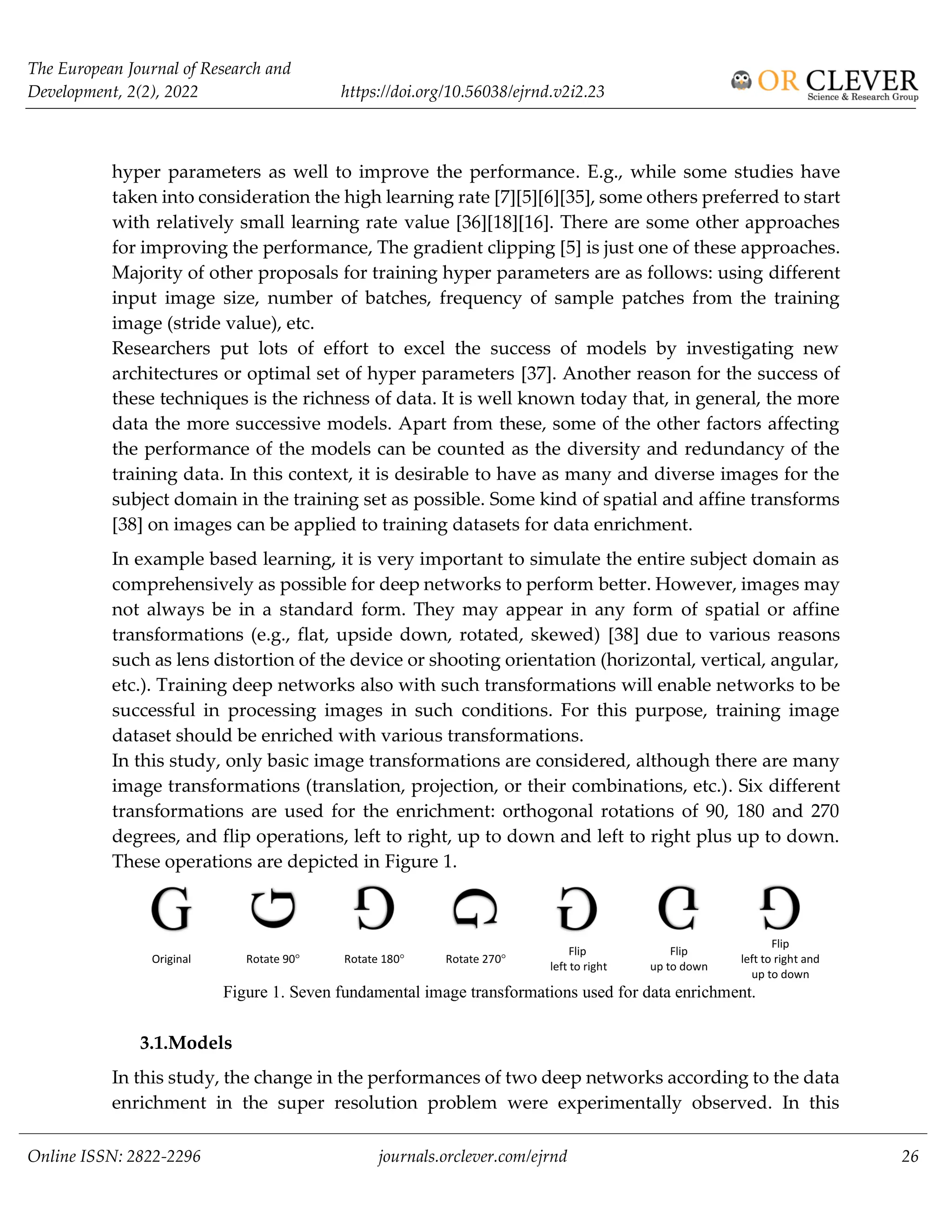 The European Journal of Research and
Development, 2(2), 2022 https://doi.org/10.56038/ejrnd.v2i2.23
Online ISSN: 2822-2296 journals.orclever.com/ejrnd 26
hyper parameters as well to improve the performance. E.g., while some studies have
taken into consideration the high learning rate [7][5][6][35], some others preferred to start
with relatively small learning rate value [36][18][16]. There are some other approaches
for improving the performance, The gradient clipping [5] is just one of these approaches.
Majority of other proposals for training hyper parameters are as follows: using different
input image size, number of batches, frequency of sample patches from the training
image (stride value), etc.
Researchers put lots of effort to excel the success of models by investigating new
architectures or optimal set of hyper parameters [37]. Another reason for the success of
these techniques is the richness of data. It is well known today that, in general, the more
data the more successive models. Apart from these, some of the other factors affecting
the performance of the models can be counted as the diversity and redundancy of the
training data. In this context, it is desirable to have as many and diverse images for the
subject domain in the training set as possible. Some kind of spatial and affine transforms
[38] on images can be applied to training datasets for data enrichment.
In example based learning, it is very important to simulate the entire subject domain as
comprehensively as possible for deep networks to perform better. However, images may
not always be in a standard form. They may appear in any form of spatial or affine
transformations (e.g., flat, upside down, rotated, skewed) [38] due to various reasons
such as lens distortion of the device or shooting orientation (horizontal, vertical, angular,
etc.). Training deep networks also with such transformations will enable networks to be
successful in processing images in such conditions. For this purpose, training image
dataset should be enriched with various transformations.
In this study, only basic image transformations are considered, although there are many
image transformations (translation, projection, or their combinations, etc.). Six different
transformations are used for the enrichment: orthogonal rotations of 90, 180 and 270
degrees, and flip operations, left to right, up to down and left to right plus up to down.
These operations are depicted in Figure 1.
Original Rotate 90° Rotate 180° Rotate 270°
Flip
left to right
Flip
up to down
Flip
left to right and
up to down
Figure 1. Seven fundamental image transformations used for data enrichment.
3.1.Models
In this study, the change in the performances of two deep networks according to the data
enrichment in the super resolution problem were experimentally observed. In this
 