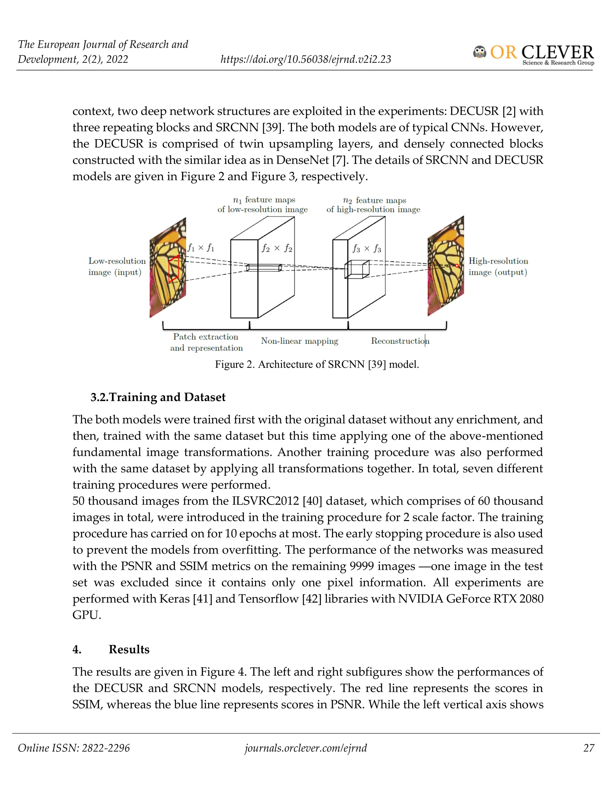 The European Journal of Research and
Development, 2(2), 2022 https://doi.org/10.56038/ejrnd.v2i2.23
Online ISSN: 2822-2296 journals.orclever.com/ejrnd 27
context, two deep network structures are exploited in the experiments: DECUSR [2] with
three repeating blocks and SRCNN [39]. The both models are of typical CNNs. However,
the DECUSR is comprised of twin upsampling layers, and densely connected blocks
constructed with the similar idea as in DenseNet [7]. The details of SRCNN and DECUSR
models are given in Figure 2 and Figure 3, respectively.
Figure 2. Architecture of SRCNN [39] model.
3.2.Training and Dataset
The both models were trained first with the original dataset without any enrichment, and
then, trained with the same dataset but this time applying one of the above-mentioned
fundamental image transformations. Another training procedure was also performed
with the same dataset by applying all transformations together. In total, seven different
training procedures were performed.
50 thousand images from the ILSVRC2012 [40] dataset, which comprises of 60 thousand
images in total, were introduced in the training procedure for 2 scale factor. The training
procedure has carried on for 10 epochs at most. The early stopping procedure is also used
to prevent the models from overfitting. The performance of the networks was measured
with the PSNR and SSIM metrics on the remaining 9999 images ―one image in the test
set was excluded since it contains only one pixel information. All experiments are
performed with Keras [41] and Tensorflow [42] libraries with NVIDIA GeForce RTX 2080
GPU.
4. Results
The results are given in Figure 4. The left and right subfigures show the performances of
the DECUSR and SRCNN models, respectively. The red line represents the scores in
SSIM, whereas the blue line represents scores in PSNR. While the left vertical axis shows
 