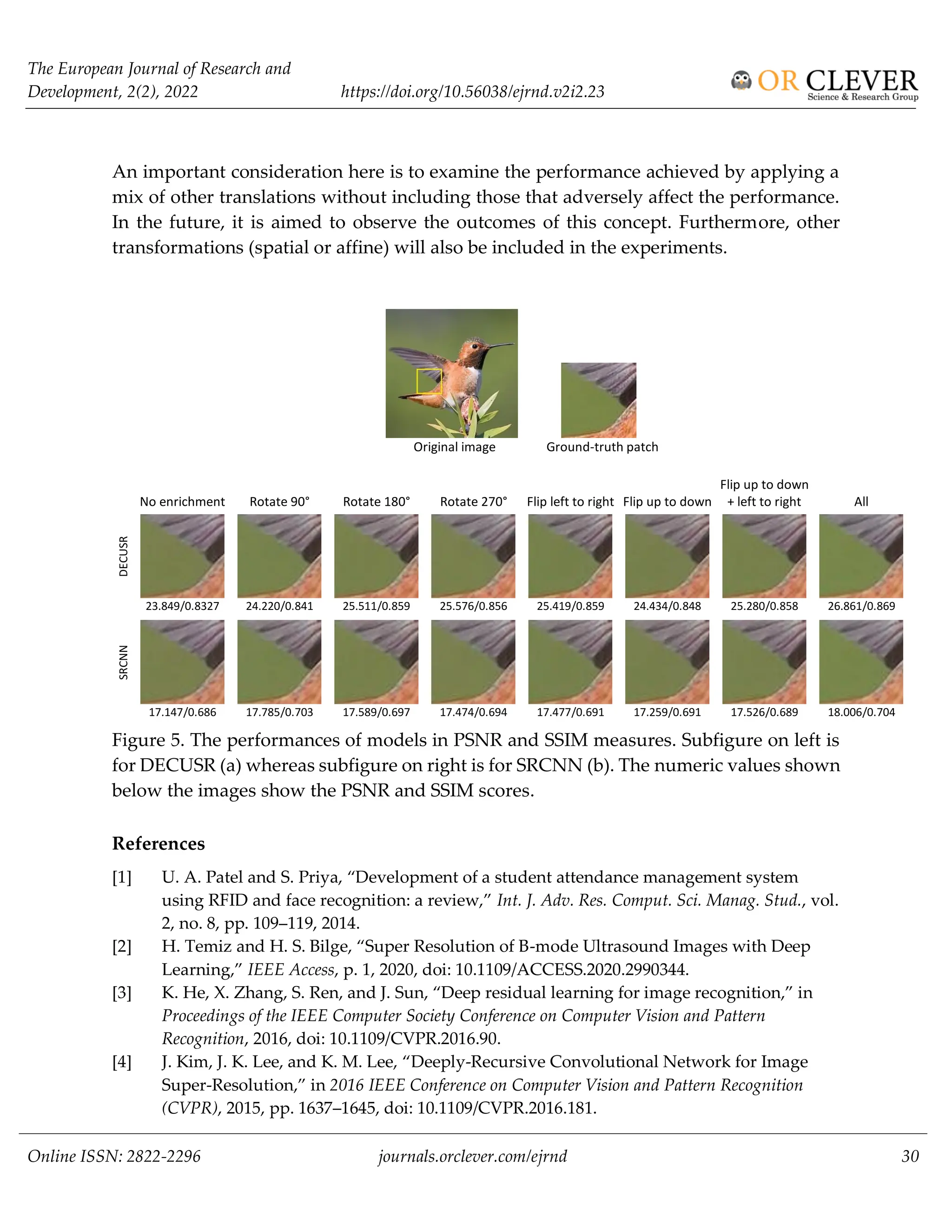 The European Journal of Research and
Development, 2(2), 2022 https://doi.org/10.56038/ejrnd.v2i2.23
Online ISSN: 2822-2296 journals.orclever.com/ejrnd 30
An important consideration here is to examine the performance achieved by applying a
mix of other translations without including those that adversely affect the performance.
In the future, it is aimed to observe the outcomes of this concept. Furthermore, other
transformations (spatial or affine) will also be included in the experiments.
Original image Ground-truth patch
No enrichment Rotate 90° Rotate 180° Rotate 270° Flip left to right Flip up to down
Flip up to down
+ left to right All
DECUSR
23.849/0.8327 24.220/0.841 25.511/0.859 25.576/0.856 25.419/0.859 24.434/0.848 25.280/0.858 26.861/0.869
SRCNN
17.147/0.686 17.785/0.703 17.589/0.697 17.474/0.694 17.477/0.691 17.259/0.691 17.526/0.689 18.006/0.704
Figure 5. The performances of models in PSNR and SSIM measures. Subfigure on left is
for DECUSR (a) whereas subfigure on right is for SRCNN (b). The numeric values shown
below the images show the PSNR and SSIM scores.
References
[1] U. A. Patel and S. Priya, “Development of a student attendance management system
using RFID and face recognition: a review,” Int. J. Adv. Res. Comput. Sci. Manag. Stud., vol.
2, no. 8, pp. 109–119, 2014.
[2] H. Temiz and H. S. Bilge, “Super Resolution of B-mode Ultrasound Images with Deep
Learning,” IEEE Access, p. 1, 2020, doi: 10.1109/ACCESS.2020.2990344.
[3] K. He, X. Zhang, S. Ren, and J. Sun, “Deep residual learning for image recognition,” in
Proceedings of the IEEE Computer Society Conference on Computer Vision and Pattern
Recognition, 2016, doi: 10.1109/CVPR.2016.90.
[4] J. Kim, J. K. Lee, and K. M. Lee, “Deeply-Recursive Convolutional Network for Image
Super-Resolution,” in 2016 IEEE Conference on Computer Vision and Pattern Recognition
(CVPR), 2015, pp. 1637–1645, doi: 10.1109/CVPR.2016.181.
 