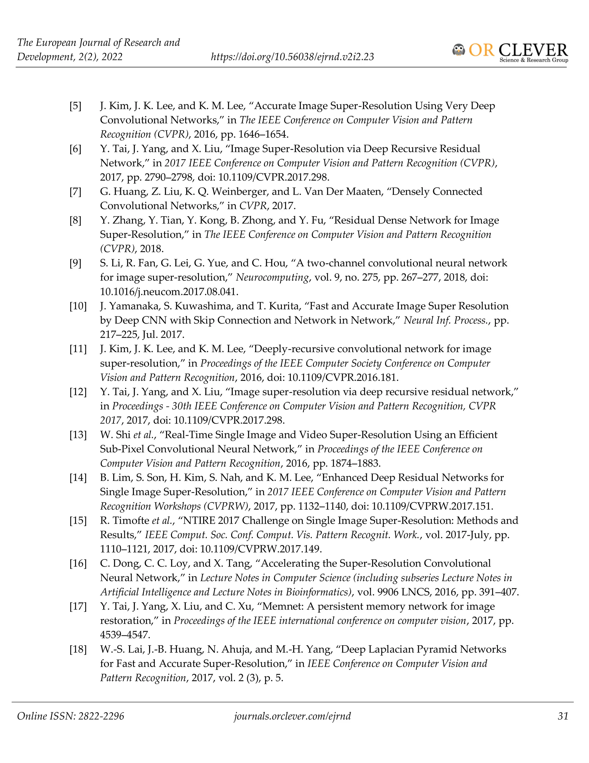 The European Journal of Research and
Development, 2(2), 2022 https://doi.org/10.56038/ejrnd.v2i2.23
Online ISSN: 2822-2296 journals.orclever.com/ejrnd 31
[5] J. Kim, J. K. Lee, and K. M. Lee, “Accurate Image Super-Resolution Using Very Deep
Convolutional Networks,” in The IEEE Conference on Computer Vision and Pattern
Recognition (CVPR), 2016, pp. 1646–1654.
[6] Y. Tai, J. Yang, and X. Liu, “Image Super-Resolution via Deep Recursive Residual
Network,” in 2017 IEEE Conference on Computer Vision and Pattern Recognition (CVPR),
2017, pp. 2790–2798, doi: 10.1109/CVPR.2017.298.
[7] G. Huang, Z. Liu, K. Q. Weinberger, and L. Van Der Maaten, “Densely Connected
Convolutional Networks,” in CVPR, 2017.
[8] Y. Zhang, Y. Tian, Y. Kong, B. Zhong, and Y. Fu, “Residual Dense Network for Image
Super-Resolution,” in The IEEE Conference on Computer Vision and Pattern Recognition
(CVPR), 2018.
[9] S. Li, R. Fan, G. Lei, G. Yue, and C. Hou, “A two-channel convolutional neural network
for image super-resolution,” Neurocomputing, vol. 9, no. 275, pp. 267–277, 2018, doi:
10.1016/j.neucom.2017.08.041.
[10] J. Yamanaka, S. Kuwashima, and T. Kurita, “Fast and Accurate Image Super Resolution
by Deep CNN with Skip Connection and Network in Network,” Neural Inf. Process., pp.
217–225, Jul. 2017.
[11] J. Kim, J. K. Lee, and K. M. Lee, “Deeply-recursive convolutional network for image
super-resolution,” in Proceedings of the IEEE Computer Society Conference on Computer
Vision and Pattern Recognition, 2016, doi: 10.1109/CVPR.2016.181.
[12] Y. Tai, J. Yang, and X. Liu, “Image super-resolution via deep recursive residual network,”
in Proceedings - 30th IEEE Conference on Computer Vision and Pattern Recognition, CVPR
2017, 2017, doi: 10.1109/CVPR.2017.298.
[13] W. Shi et al., “Real-Time Single Image and Video Super-Resolution Using an Efficient
Sub-Pixel Convolutional Neural Network,” in Proceedings of the IEEE Conference on
Computer Vision and Pattern Recognition, 2016, pp. 1874–1883.
[14] B. Lim, S. Son, H. Kim, S. Nah, and K. M. Lee, “Enhanced Deep Residual Networks for
Single Image Super-Resolution,” in 2017 IEEE Conference on Computer Vision and Pattern
Recognition Workshops (CVPRW), 2017, pp. 1132–1140, doi: 10.1109/CVPRW.2017.151.
[15] R. Timofte et al., “NTIRE 2017 Challenge on Single Image Super-Resolution: Methods and
Results,” IEEE Comput. Soc. Conf. Comput. Vis. Pattern Recognit. Work., vol. 2017-July, pp.
1110–1121, 2017, doi: 10.1109/CVPRW.2017.149.
[16] C. Dong, C. C. Loy, and X. Tang, “Accelerating the Super-Resolution Convolutional
Neural Network,” in Lecture Notes in Computer Science (including subseries Lecture Notes in
Artificial Intelligence and Lecture Notes in Bioinformatics), vol. 9906 LNCS, 2016, pp. 391–407.
[17] Y. Tai, J. Yang, X. Liu, and C. Xu, “Memnet: A persistent memory network for image
restoration,” in Proceedings of the IEEE international conference on computer vision, 2017, pp.
4539–4547.
[18] W.-S. Lai, J.-B. Huang, N. Ahuja, and M.-H. Yang, “Deep Laplacian Pyramid Networks
for Fast and Accurate Super-Resolution,” in IEEE Conference on Computer Vision and
Pattern Recognition, 2017, vol. 2 (3), p. 5.
 