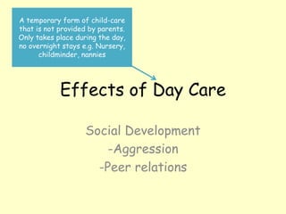 Effects of Day Care
Social Development
-Aggression
-Peer relations
A temporary form of child-care
that is not provided by parents.
Only takes place during the day,
no overnight stays e.g. Nursery,
childminder, nannies
 