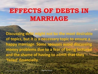 EFFECTS OF DEBTS IN
MARRIAGE
Discussing debt might not be the most desirable
of topics, but it is a necessary topic to ensure a
happy marriage. Some spouses avoid discussing
money problems due to a fear of being lectured
and the shame of having to admit that they
‘failed’ financially.
Kigume KaruriMonday, December 17, 2018 1
 