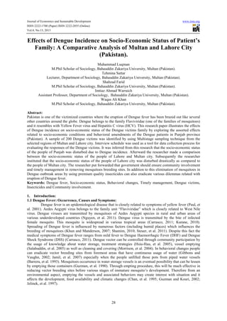 Journal of Economics and Sustainable Development www.iiste.org
ISSN 2222-1700 (Paper) ISSN 2222-2855 (Online)
Vol.4, No.13, 2013
28
Effects of Dengue Incidence on Socio-Economic Status of Patient’s
Family: A Comparative Analysis of Multan and Lahore City
(Pakistan).
Muhammad Luqman
M.Phil Scholar of Sociology, Bahauddin Zakariya University, Multan (Pakistan).
Tehmina Sattar
Lecturer, Department of Sociology, Bahauddin Zakariya University, Multan (Pakistan).
Shahzad Farid
M.Phil Scholar of Sociology, Bahauddin Zakariya University, Multan (Pakistan).
Imtiaz Ahmad Warraich
Assistant Professor, Department of Sociology, Bahauddin Zakariya University, Multan (Pakistan).
Waqas Ali Khan
M.Phil Scholar of Sociology, Bahauddin Zakariya University, Multan (Pakistan).
Abstract:
Pakistan is one of the victimized countries where the eruption of Dengue fever has been brazed out like several
other countries around the globe. Dengue belongs to the family Flaviviridae (one of the families of mosquitoes)
and it resembles with Yellow Fever virus and Hepatitis C virus (HCV). This research paper illustrates the effects
of Dengue incidence on socio-economic status of the Dengue victims family by exploring the assorted effects
related to socio-economic conditions and behavioral amendments of the Dengue patients in Punjab province
(Pakistan). A sample of 200 Dengue victims was identified by using Multistage sampling technique from the
selected regions of Multan and Lahore city. Interview schedule was used as a tool for data collection process for
evaluating the responses of the Dengue victims. It was inferred from this research that the socio-economic status
of the people of Punjab was disturbed due to Dengue incidence. Afterward the researcher made a comparison
between the socio-economic status of the people of Lahore and Multan city. Subsequently the researcher
instituted that the socio-economic status of the people of Lahore city was disturbed drastically as compared to
the people of Multan city. The researcher put forwarded that government should ensure community involvement
and timely management in removing mosquitoes breeding sites. In addition to this elimination of mosquitoes in
Dengue outbreak areas by using premium quality insecticides can also eradicate various dilemmas related with
eruption of Dengue fever.
Keywords: Dengue fever, Socio-economic status, Behavioral changes, Timely management, Dengue victims,
Insecticides and Community involvement.
1. Introduction:
1.1 Dengue Fever: Occurrence, Causes and Symptoms:
Dengue fever is an epidemiological disease that is closely related to symptoms of yellow fever (Paul, et
al. 2001). Aedes Aegypti virus belongs to the family unit “Flaviviridae” which is closely related to West Nile
virus. Dengue viruses are transmitted by mosquitoes of Aedes Aegypti species in rural and urban areas of
various underdeveloped countries (Nguyen, et al. 2011). Dengue virus is transmitted by the bite of infected
female mosquito. This mosquito is widespread in various tropical areas (Carrasco, 2011; Kurane, 2010).
Spreading of Dengue fever is influenced by numerous factors (including humid places) which influences the
breeding of mosquitoes (Khun and Manderson, 2007; Shamim, 2010; Steuer, et al. 2011). Despite this fact the
medical symptoms of Dengue fever ranges from mild fever to Dengue Haemorrhagic Fever (DHF) and Dengue
Shock Syndrome (DSS) (Carrasco, 2011). Dengue vector can be controlled through community participation by
the usage of knowledge about water storage, treatment strategies (Hsiu-Hau, et al. 2005), vessel emptying
(Salahuddin, et al. 2005) as well as cleaning and covering (Morrison, et al. 2004). In behavioral changes people
can eradicate vector breeding sites from foremost areas that have continuous usage of water (Gibbons and
Vaughn, 2002; Jamil, et al. 2007) especially when the people unfilled those pots from piped water vessels
(Barrera, et al. 1993). Mosquitoes occurrence in water storage vessels is an eventual possibility that can be lessen
by emptying those containers (Guzman, et al. 1990). Through empting procedure, this will be much effective in
reducing vector breeding sites before various stages of immature mosquito’s development. Therefore from an
environmental aspect, emptying the vessels and associated behaviors may create interest with situation and it
affects the development, food availability and climatic changes (Chan, et al. 1995; Guzman and Kouri, 2002;
Jelinek, et al. 1997).
 