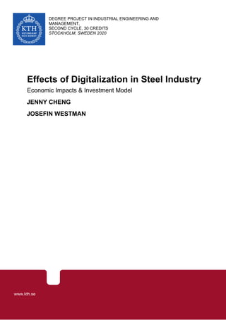 I
DEGREE PROJECT IN INDUSTRIAL ENGINEERING AND
MANAGEMENT,
SECOND CYCLE, 30 CREDITS
STOCKHOLM, SWEDEN 2020
Effects of Digitalization in Steel Industry
Economic Impacts & Investment Model
JENNY CHENG
JOSEFIN WESTMAN
KTH ROYAL INSTITUTE OF TECHNOLOGY
SCHOOL OF INDUSTRIAL ENGINEERING AND MANAGEMENT
www.kth.se
 