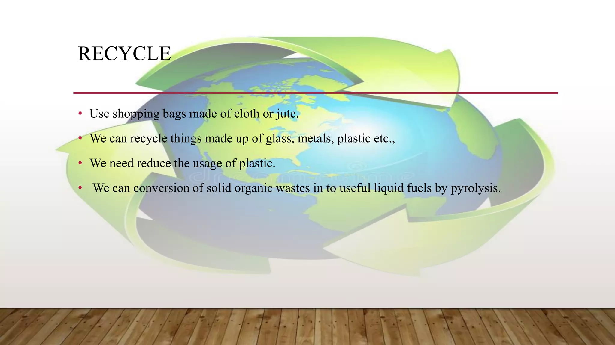 RECYCLE
• Use shopping bags made of cloth or jute.
• We can recycle things made up of glass, metals, plastic etc.,
• We need reduce the usage of plastic.
• We can conversion of solid organic wastes in to useful liquid fuels by pyrolysis.
 