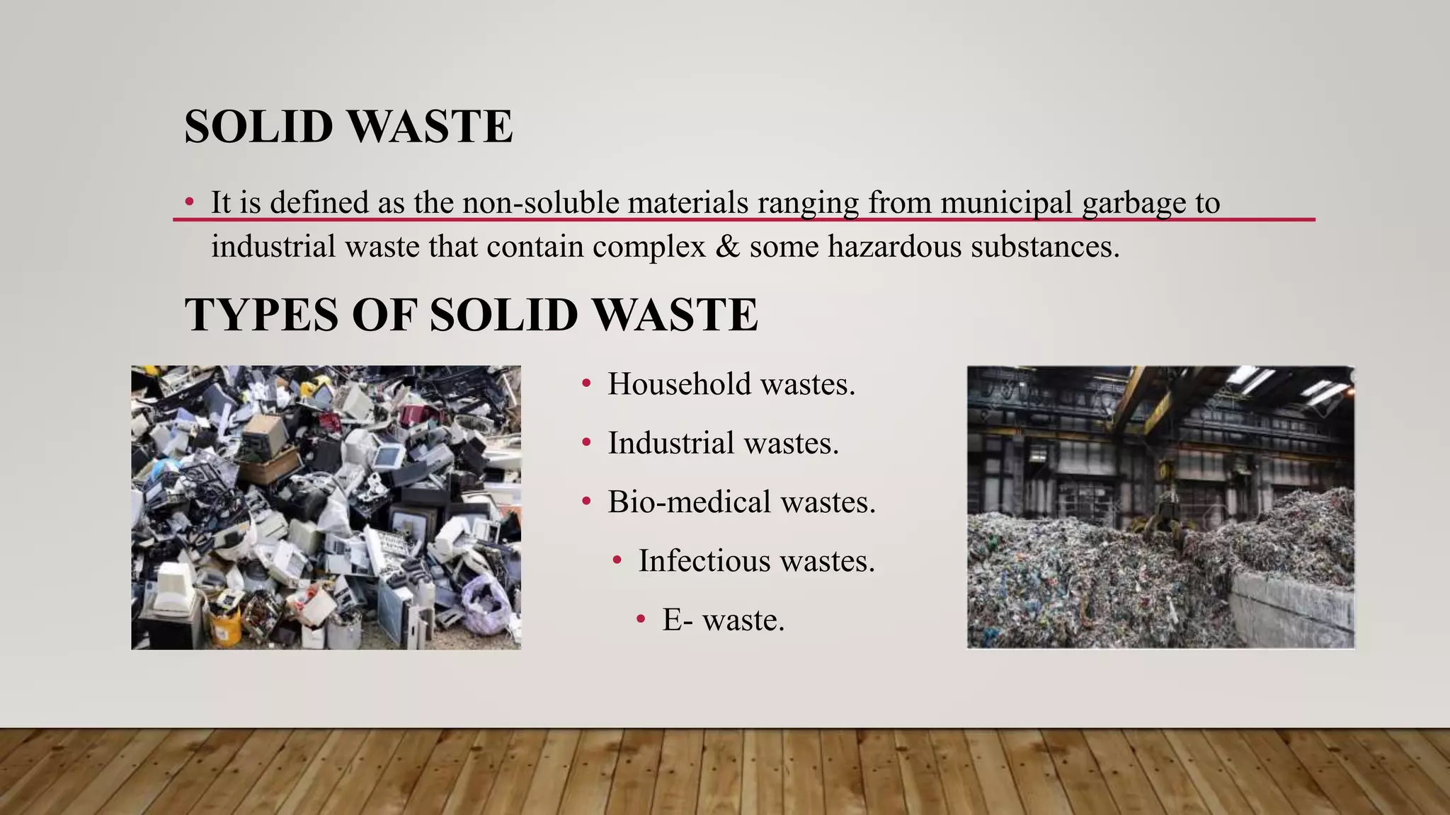 SOLID WASTE
• It is defined as the non-soluble materials ranging from municipal garbage to
industrial waste that contain complex & some hazardous substances.
TYPES OF SOLID WASTE
• Household wastes.
• Industrial wastes.
• Bio-medical wastes.
• Infectious wastes.
• E- waste.
 