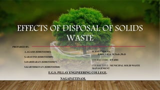 EFFECTS OF DISPOSAL OF SOLIDS
WASTE
PREPARED BY,
A.AGASH (820815103003)
S.ARAVIND (820815103009)
S.HARIHARAN (820815103027)
S.KARTHIKEYAN (820815103040)
E.G.S. PILLAY ENGINEERING COLLEGE,
NAGAPATTINAM.
SUBMITTED TO,
P.MALLIGA M.Tech ,Ph.D
COURSE CODE : EN 6501
COURSE TITLE : MUNICIPAL SOLID WASTE
MANAGEMENT
 