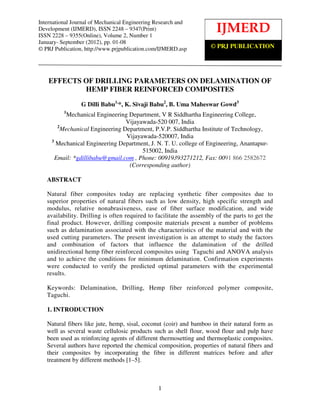 International Journal ofof Mechanical EngineeringResearch and Development (IJMERD), ISSN 2248 –
    International Journal Mechanical Engineering Research and
Development (IJMERD),–ISSN 2248 – 9347(Print)                          IJMERD
    9347(Print) ISSN 2228 9355(Online), Volume 2, Number 1, January- September (2012)
ISSN 2228 – 9355(Online), Volume 2, Number 1
January- September (2012), pp. 01-08
© PRJ Publication, http://www.prjpublication.com/IJMERD.asp                © PRJ PUBLICATION




    EFFECTS OF DRILLING PARAMETERS ON DELAMINATION OF
            HEMP FIBER REINFORCED COMPOSITES

                 G Dilli Babu1,*, K. Sivaji Babu2, B. Uma Maheswar Gowd3
          1
            Mechanical Engineering Department, V R Siddhartha Engineering College,
                                  Vijayawada-520 007, India
        2
          Mechanical Engineering Department, P.V.P. Siddhartha Institute of Technology,
                                  Vijayawada-520007, India
     3
       Mechanical Engineering Department, J. N. T. U. college of Engineering, Anantapur-
                                        515002, India
       Email: *gdillibabu@gmail.com , Phone: 00919393271212, Fax: 0091 866 2582672
                                   (Corresponding author)

   ABSTRACT

   Natural fiber composites today are replacing synthetic fiber composites due to
   superior properties of natural fibers such as low density, high specific strength and
   modulus, relative nonabrasiveness, ease of fiber surface modification, and wide
   availability. Drilling is often required to facilitate the assembly of the parts to get the
   final product. However, drilling composite materials present a number of problems
   such as delamination associated with the characteristics of the material and with the
   used cutting parameters. The present investigation is an attempt to study the factors
   and combination of factors that influence the dalamination of the drilled
   unidirectional hemp fiber reinforced composites using Taguchi and ANOVA analysis
   and to achieve the conditions for minimum delamination. Confirmation experiments
   were conducted to verify the predicted optimal parameters with the experimental
   results.

   Keywords: Delamination, Drilling, Hemp fiber reinforced polymer composite,
   Taguchi.

   1. INTRODUCTION

   Natural fibers like jute, hemp, sisal, coconut (coir) and bamboo in their natural form as
   well as several waste cellulosic products such as shell flour, wood flour and pulp have
   been used as reinforcing agents of different thermosetting and thermoplastic composites.
   Several authors have reported the chemical composition, properties of natural fibers and
   their composites by incorporating the fibre in different matrices before and after
   treatment by different methods [1–5].



                                                1
 
