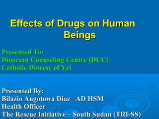 Effects of Drugs on HumanEffects of Drugs on Human
BeingsBeings
Presented To:Presented To:
Diocesan Counseling Centre (DCC)Diocesan Counseling Centre (DCC)
Catholic Diocese of YeiCatholic Diocese of Yei
Presented By:Presented By:
Bilazio Angotowa Diaz AD HSMBilazio Angotowa Diaz AD HSM
Health OfficerHealth Officer
The Rescue Initiative – South Sudan (TRI-SS)The Rescue Initiative – South Sudan (TRI-SS)
 