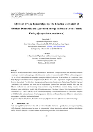 Journal of Information Engineering and Applications                                                       www.iiste.org
ISSN 2224-5782 (print) ISSN 2225-0506 (online)
Vol 2, No.4, 2012



      Effects of Drying Temperature on The Effective Coefficient of
Moisture Diffusivity and Activation Energy in Ibadan-Local Tomato
                              Variety (lycopersicum esculentum)

                                                     Jaiyeoba K. F
                                          Department of Agricultural Science,
                      Osun State college of Education, P.M.B. 5089, Ilesha, Osun State. Nigeria
                             Corresponding author e-mail: Jaiyeoba_k2007@yahoo.com
                                  Corresponding author Mobile no: 2348033841417


                                                       A. O. Raji
                            2 Department of Agricultural and Environmental Engineering,
                                    University of Ibadan, Ibadan. Oyo state. Nigeria.
                                            e-mail:abdulganiyr@yahoo.com
                                              Mobile no:2348035850005



Abstract
A study of the mechanism of mass transfer phenomena of Ibadan-local variety was carried out. Ibadan-Local tomato
varieties pre-treated in a binary (sugar and salt) osmotic solution of concentration (45/15oBrix), solution temperature
(30, 40, 50oC), was studied by developing a mathematical model to describe the Water Loss (WL) and Solid Gains
(SG). Drying was monitored at three temperatures (40, 45 and 50oC) until        equilibrium weight was achieved using
the oven-dry method. Five thin layer drying models (Exponential, Henderson & Pabis, Page, Modified Page and
Logarithmic) were compared and fitted into the experimental values of the non-linear moisture ratio; MR. The
diffusion coefficient and activation energy were determined using the Arrhenius equation. Drying occurred in the
falling rate phase and different models fit at different temperatures. Calculated values of effective moisture diffusivity
varied from 1.17-3.51x10-8 to 1.25-3.13x10-8 and activation energy varied from a maximum of 52.61KJ/mol in treated
to 46.81 KJ/mol in untreated tomato. At all temperatures, effective coefficient of moisture diffusivity and activation
energy values was higher in osmosized tomato
 Keywords: Osmotic dehydration, Water loss, Solid gain, Effective moisture diffusivity and Activation energy.


1.0        INTRODUCTION
Fruits and vegetables contain more than 75% of water and tend to deteriorate       quickly if not properly stored (FAO,
2007). Generally, the fruits cannot be stored for a long period without deterioration unless in dry form, dehydration
reduces moisture in food to a level that inhibits the microbial growth that causes deterioration.


                                                           24
 