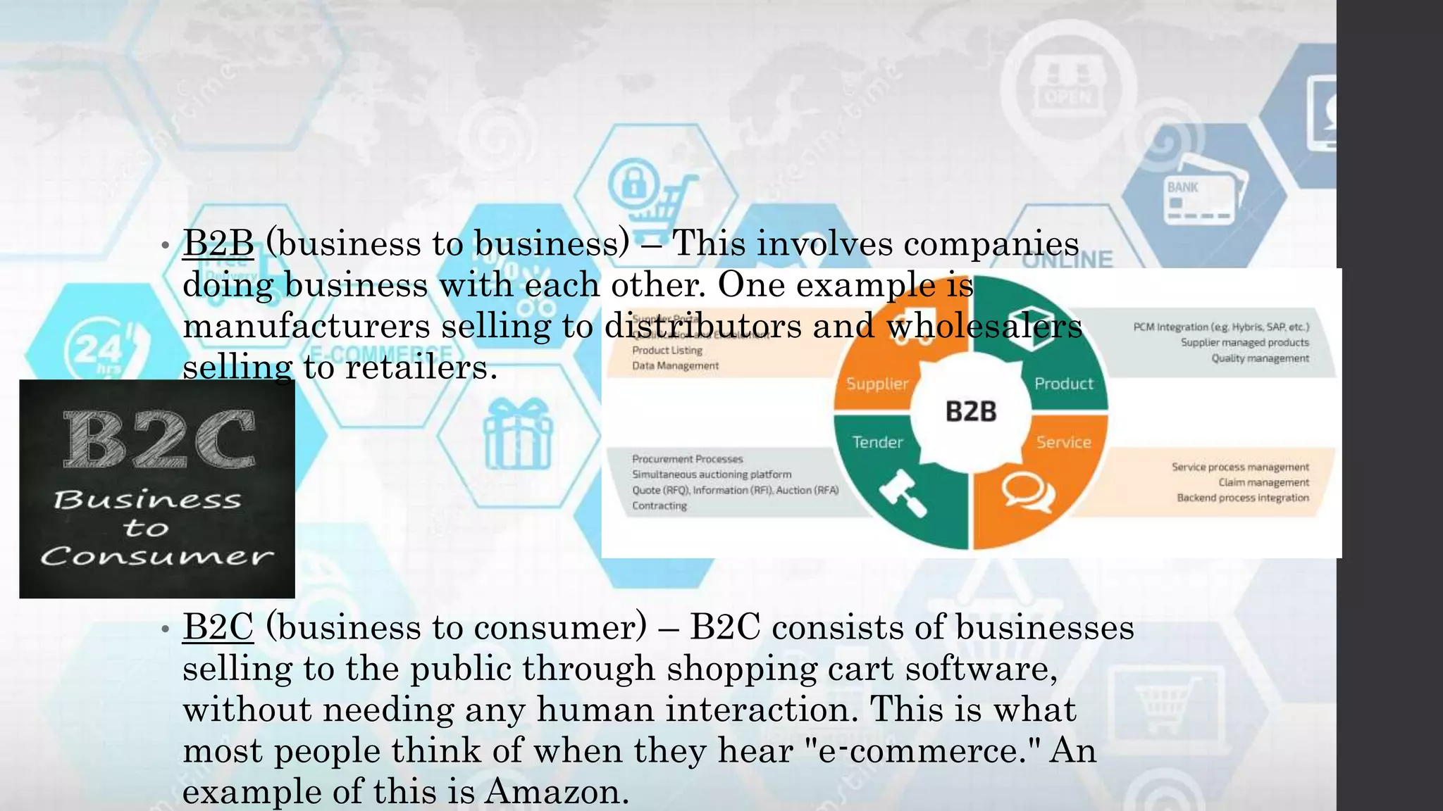 • B2B (business to business) – This involves companies
doing business with each other. One example is
manufacturers selling to distributors and wholesalers
selling to retailers.
• B2C (business to consumer) – B2C consists of businesses
selling to the public through shopping cart software,
without needing any human interaction. This is what
most people think of when they hear "e-commerce." An
example of this is Amazon.
 