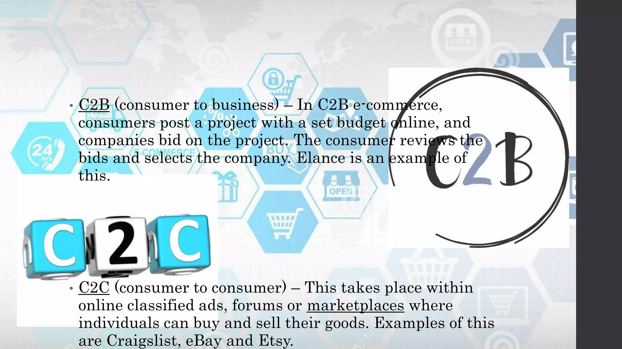 • C2B (consumer to business) – In C2B e-commerce,
consumers post a project with a set budget online, and
companies bid on the project. The consumer reviews the
bids and selects the company. Elance is an example of
this.
• C2C (consumer to consumer) – This takes place within
online classified ads, forums or marketplaces where
individuals can buy and sell their goods. Examples of this
are Craigslist, eBay and Etsy.
 