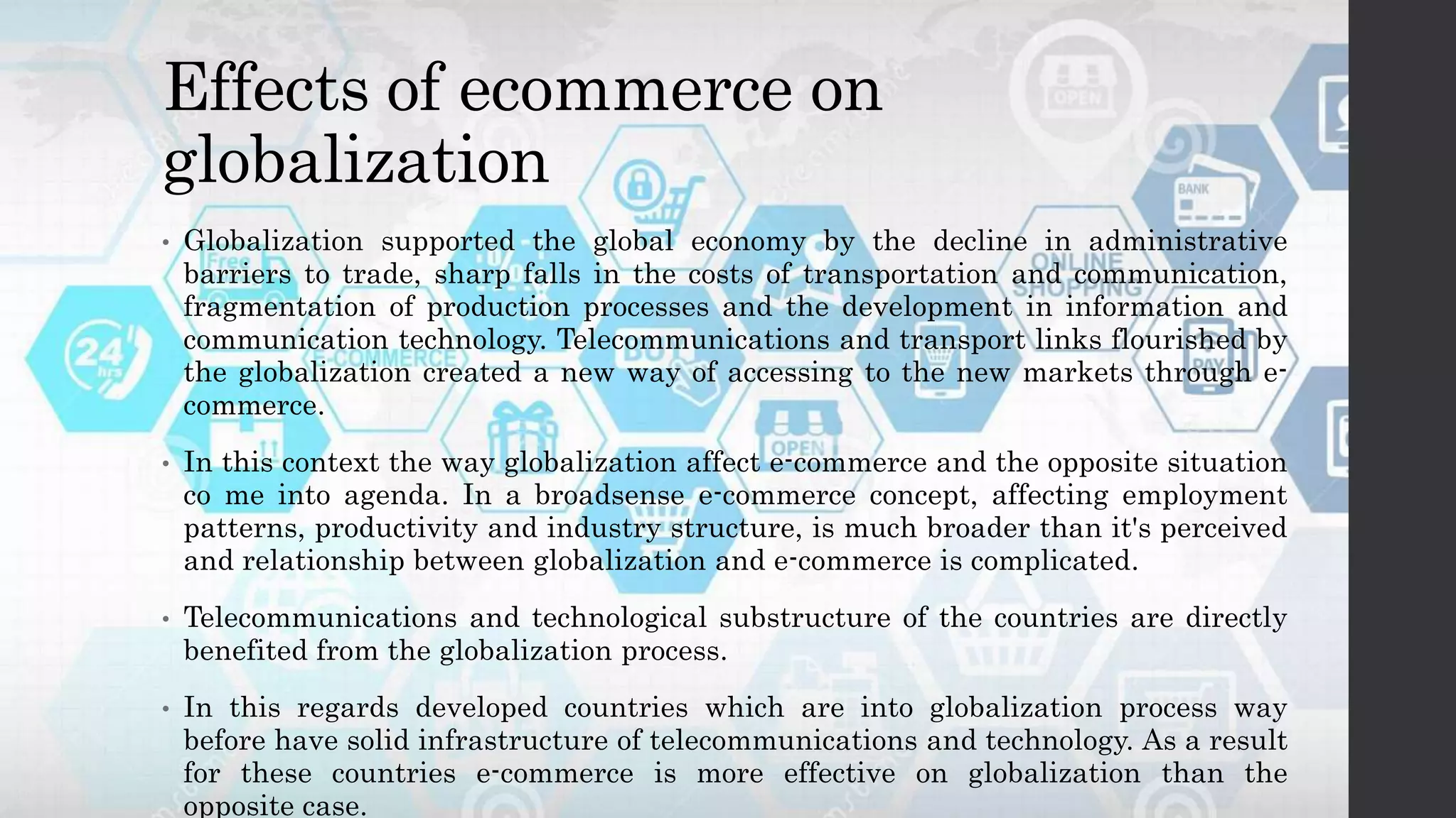 Effects of ecommerce on
globalization
• Globalization supported the global economy by the decline in administrative
barriers to trade, sharp falls in the costs of transportation and communication,
fragmentation of production processes and the development in information and
communication technology. Telecommunications and transport links flourished by
the globalization created a new way of accessing to the new markets through e-
commerce.
• In this context the way globalization affect e-commerce and the opposite situation
co me into agenda. In a broadsense e-commerce concept, affecting employment
patterns, productivity and industry structure, is much broader than it's perceived
and relationship between globalization and e-commerce is complicated.
• Telecommunications and technological substructure of the countries are directly
benefited from the globalization process.
• In this regards developed countries which are into globalization process way
before have solid infrastructure of telecommunications and technology. As a result
for these countries e-commerce is more effective on globalization than the
opposite case.
 
